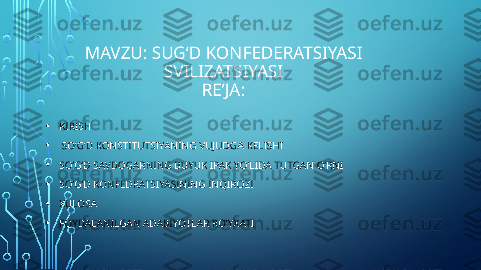 MAVZU: SUGʻD KONFEDERATSIYASI 
SVILIZATSIYASI
REʼJA:
• KIRISH
•   SOʻGʻD KONSTITUTSIYANING VUJUDGA KELISHI
• SOʻGʻD SAVDOGARNING BUYUK IPAK YOʻLIDA TUTGAN OʻRNI
• SOʻGʻD KONFEDRATSIYASINING INQIROZI 
• XULOSA
• FOYDALANILGAN ADABIYOTLAR ROʻYXATI  