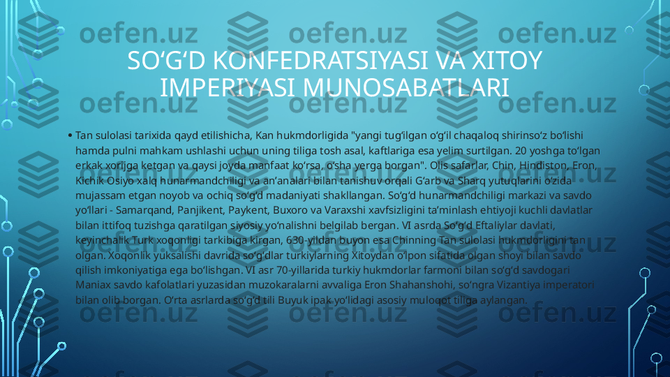 SOʻGʻD KONFEDRATSIYASI VA XITOY 
IMPERIYASI MUNOSABATLARI
• Tan sulolasi tarixida qayd etilishicha, Kan hukmdorligida "yangi tugʻilgan oʻgʻil chaqaloq shirinsoʻz boʻlishi 
hamda pulni mahkam ushlashi uchun uning tiliga tosh asal, kaftlariga esa yelim surtilgan. 20 yoshga toʻlgan 
erkak xorijga ketgan va qaysi joyda manfaat koʻrsa, oʻsha yerga borgan". Olis safarlar, Chin, Hindiston, Eron, 
Kichik Osiyo xalq hunarmandchiligi va anʼanalari bilan tanishuv orqali Gʻarb va Sharq yutuqlarini oʻzida 
mujassam etgan noyob va ochiq soʻgʻd madaniyati shakllangan. Soʻgʻd hunarmandchiligi markazi va savdo 
yoʻllari - Samarqand, Panjikent, Paykent, Buxoro va Varaxshi xavfsizligini taʼminlash ehtiyoji kuchli davlatlar 
bilan ittifoq tuzishga qaratilgan siyosiy yoʻnalishni belgilab bergan. VI asrda Soʻgʻd Eftaliylar davlati, 
keyinchalik Turk xoqonligi tarkibiga kirgan, 630-yildan buyon esa Chinning Tan sulolasi hukmdorligini tan 
olgan. Xoqonlik yuksalishi davrida soʻgʻdlar turkiylarning Xitoydan oʻlpon sifatida olgan shoyi bilan savdo 
qilish imkoniyatiga ega boʻlishgan. VI asr 70-yillarida turkiy hukmdorlar farmoni bilan soʻgʻd savdogari 
Maniax savdo kafolatlari yuzasidan muzokaralarni avvaliga Eron Shahanshohi, soʻngra Vizantiya imperatori 
bilan olib borgan. Oʻrta asrlarda soʻgʻd tili Buyuk ipak yoʻlidagi asosiy muloqot tiliga aylangan.   