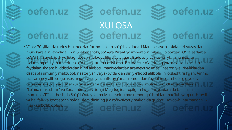 XULOSA
• VI asr 70-yillarida turkiy hukmdorlar farmoni bilan soʻgʻd savdogari Maniax savdo kafolatlari yuzasidan 
muzokaralarni avvaliga Eron Shahanshohi, soʻngra Vizantiya imperatori bilan olib borgan. Oʻrta asrlarda 
soʻgʻd tili Buyuk ipak yoʻlidagi asosiy muloqot tiliga aylangan. Buddaviylar, nasroniylar, manixeylar 
oʻzlarining diniy matnlarini soʻgʻd tiliga tarjima qilishgan. Bunda ular oʻzlarining yozma anʼanalaridan 
foydalanishgan: buddistlardan hind alifbosi, manixeylardan arameys bosmasi, nasroniy-suriyaliklardan 
dastlabki umumiy maktubot, nestoriyan va yakovitlardan diniy eʼtiqod alifbolarini oʻzlashtirishgan. Ammo 
ular aramey alifbosiga asoslangan va keyinchalik uygʻurlar tomonidan foydalanilgan ilk soʻgʻd yozuvi 
oʻrnini egallay olmadi. Mazkur yozuv namunalari bilan Dunxuandagi mulkiy hududlardan yoʻllangan 
"koʻhna maktublar" va Zarafshon vodiysidagi Mug togʻida topilgan hujjatlar yordamida tanishish 
mumkin. VIII asr boshida Soʻgʻd Qutayba ibn Muslimning musulmon qoʻshinidan magʻlubiyatga uchraydi 
va halifalikka itoat etgan holda islom dinining jugʻrofiy-siyosiy makonida qudratli savdo-hunarmandchilik 
markazi boʻlib qoladi.  