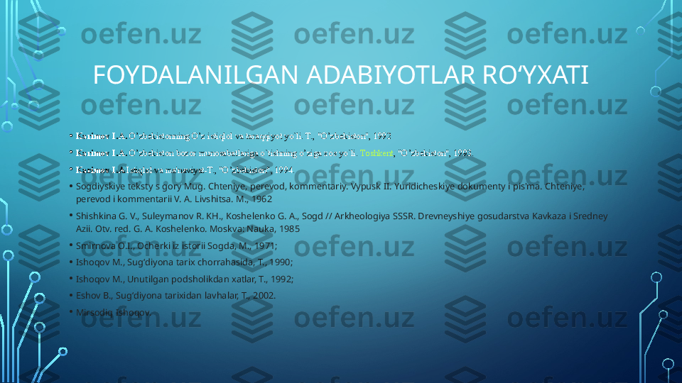 FOYDALANILGAN ADABIYOTLAR ROʻYXATI
• Karimov I.A.  O’zbekistonning O’z istiqlol va taraqqiyot yo`li. T., "O’zbekiston", 1992
• Karimov I.A.
  O’zbekiston bozor munosabatlariga o`tishning o’ziga xos yo`li.	  Toshkent , "O’zbekiston", 1993.
• Karimov I.A	
  Istiqlol va ma'naviyat-T., "O’zbekiston", 1994.
• Sogdiyskiye teksty s gory Mug. Chteniye, perevod, kommentariy. Vypusk II. Yuridicheskiye dokumenty i pis'ma. Chteniye, 
perevod i kommentarii V. A. Livshitsa. M., 1962
• Shishkina G. V., Suleymanov R. KH., Koshelenko G. A., Sogd // Arkheologiya SSSR. Drevneyshiye gosudarstva Kavkaza i Sredney 
Azii. Otv. red. G. A. Koshelenko. Moskva: Nauka, 1985
• Smirnova O.I., Ocherki iz istorii Sogda, M., 1971;
• Ishoqov M., Sugʻdiyona tarix chorrahasida, T., 1990;
• Ishoqov M., Unutilgan podsholikdan xatlar, T., 1992;
• Eshov B., Sugʻdiyona tarixidan lavhalar, T., 2002.
• Mirsodiq Ishoqov.  