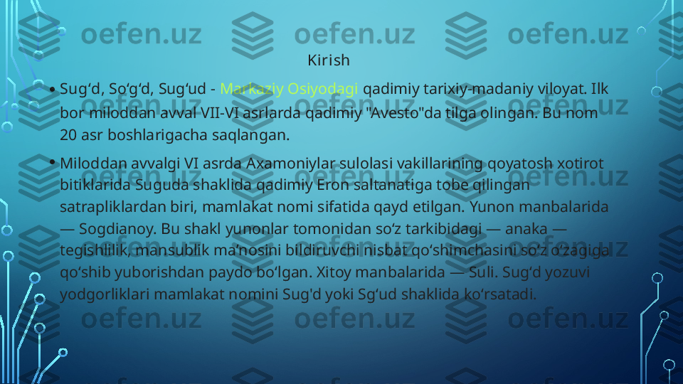 Kirish 
• Sugʻd , Soʻgʻd, Sugʻud -  Markaziy Osiyodagi  qadimiy tarixiy-madaniy viloyat. Ilk 
bor miloddan avval VII-VI asrlarda qadimiy "Avesto"da tilga olingan. Bu nom 
20 asr boshlarigacha saqlangan.
• Miloddan avvalgi VI asrda Axamoniylar sulolasi vakillarining qoyatosh xotirot 
bitiklarida Suguda shaklida qadimiy Eron saltanatiga tobe qilingan 
satrapliklardan biri, mamlakat nomi sifatida qayd etilgan. Yunon manbalarida 
— Sogdianoy. Bu shakl yunonlar tomonidan soʻz tarkibidagi — anaka — 
tegishlilik, mansublik maʼnosini bildiruvchi nisbat qoʻshimchasini soʻz oʻzagiga 
qoʻshib yuborishdan paydo boʻlgan. Xitoy manbalarida — Suli. Sugʻd yozuvi 
yodgorliklari mamlakat nomini Sug'd yoki Sgʻud shaklida koʻrsatadi.  