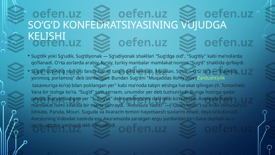 SOʻGʻD KONFEDRATSIYASINING VUJUDGA 
KELISHI 
• Sugʻdik yoki Sgʻudik, Sugʻdiyonak — Sgʻudiyonak shakllari "Sugʻdga oid", "Sugʻdiy" kabi maʼnolarda 
qoʻllanadi. O'rta asrlarda arabiy, forsiy, turkiy manbalar mamlakat nomini "Sug'd" shaklida qoʻllaydi.
• Sugʻd" soʻzining maʼnosi fanda har xil talqin qilib kelinadi. Masalan, Soʻch —GʻGʻ Soʻz — "kuymoq, 
yonmoq, porlamoq" deb izohlangan. Bundan Sugʻdni "Muqaddas ilohiy olov ( Zardushtiylik
 tasavvuriga koʻra) bilan poklangan yer" kabi maʼnoda talqin etishga harakat qilingan (V. Tomashek). 
Yana bir izohga koʻra, "Sug'd" soʻzi sernam, unumdor yer deb tushuniladi. Bunga hozirga qadar 
pastlik, suv yigʻiladigan yer "S, Sugʻut" deb nomlanishini dalil qilib koʻrsatiladi. Avestoda Sug'd 
mamlakat nomi sifatida bir marta uchraydi. "Ardvisura Yashti" —("Obon Yasht") va Ardvi (Amudaryo) 
Ishkata, Paruta, Mouri, Suguda va Xvarazm tomon hayotbaxsh suvlarini eltadi, deya taʼkidlanadi. 
Avestoning Videvdat naskida esa Axuramazda yaratgan ezgu yurtlardan biri Gava deyiladi va u 
yerda sugdlar yashaydi deb koʻrsatiladi.  