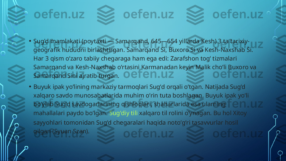 • Sug'd mamlakati (poytaxti — Samarqand, 645—654 yillarda Kesh) 3 ta tarixiy-
geografik hududni birlashtirgan. Samarqand Si, Buxoro Si va Kesh-Naxshab Si. 
Har 3 qism oʻzaro tabiiy chegaraga ham ega edi: Zarafshon togʻ tizmalari 
Samarqand va Kesh-Naxshab oʻrtasini Karmanadan keyin Malik choʻli Buxoro va 
Samarqand Sini ajratib turgan.
• Buyuk ipak yoʻlining markaziy tarmoqlari Sugʻd orqali oʻtgan. Natijada Sugʻd 
xalqaro savdo munosabatlarida muhim oʻrin tuta boshlagan. Buyuk ipak yoʻli 
boʻylab Sug'd savdogarlarining qishloqlari, shaharlarida esa ularning 
mahallalari paydo boʻlgan.  Sugʻdiy tili  xalqaro til rolini oʻynagan. Bu hol Xitoy 
sayyohlari tomonidan Sugʻd chegaralari haqida notoʻgʻri tasavvurlar hosil 
qilgan (Syuan Szan).  