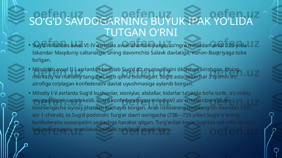 SOʻGʻD SAVDOGARNING BUYUK IPAK YOʻLIDA 
TUTGAN OʻRNI
• Sug'd miloddan avval VI-IV asrlarda avval ahamoniylarga, soʻngra miloddan avval 329-yilda 
Iskandar Maqduniy saltanatga, uning davomchisi Salavk davlatiga, Yunon-Baqtriyaga tobe 
boʻlgan.
• Miloddan avval II-I asrlardan boshlab Sugʻd oʻz mustaqilligini tiklashga kirishgan. Uning 
markaziy va mahalliy tangalari zarb qilina boshlagan. Sugʻd asta-sekin har 3 qismni oʻz 
atrofiga toʻplagan konfederativ davlat uyushmasiga aylanib borgan.
• Milodiy I-V asrlarda Sugʻd kushonlar, xioniylar, abdallar, kidarlar taʼsirida boʻla turib, oʻz nisbiy 
mustaqilligini saqlab keldi. Sug'd konfederatsiyasi milodiy VI asr oʻrtalaridan VIII asr 
boshlarigacha siyosiy jihatdan kuchayib borgan. Arab istilosining boshlangʻich davridan (VIII 
asr 1-chorak), to Sug'd podshohi Turgʻar davri oxirigacha (738—759 yillar) Sug'd oʻzining 
konfederativ xususiyatini saqlashga harakat qilgan. Turgʻardan keyin Sug'dda ixshidlik siyosiy 
hokimiyat tugab, mamlakat xalifalik tarkibiga singdirilgan.  