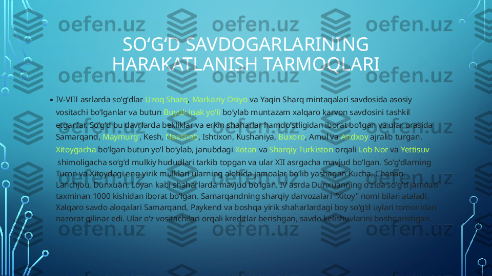 SOʻGʻD SAVDOGARLARINING 
HARAKATLANISH TARMOQLARI
• IV-VIII asrlarda soʻgʻdlar  Uzoq Sharq ,  Markaziy Osiyo  va  Yaqin Sharq  mintaqalari savdosida asosiy 
vositachi boʻlganlar va butun  Buyuk ipak yoʻli  boʻylab muntazam xalqaro karvon savdosini tashkil 
etganlar. Soʻgʻd bu davrlarda bekliklar va erkin shaharlar hamdoʻstligidan iborat boʻlgan va ular orasida 
Samarqand ,  Maymurgʻ ,  Kesh ,  Naxshab ,  Ishtixon ,  Kushaniya ,  Buxoro ,  Amul  va  Andxoy  ajralib turgan. 
Xitoygacha  boʻlgan butun yoʻl boʻylab, janubdagi  Xotan  va  Sharqiy Turkiston  orqali  Lob Nor  va  Yettisuv
 shimoligacha soʻgʻd mulkiy hududlari tarkib topgan va ular XII asrgacha mavjud boʻlgan. Soʻgʻdlarning 
Turon va Xitoydagi eng yirik mulklari ularning alohida jamoalar boʻlib yashagan Kucha, Chanan, 
Lanchjou, Dunxuan, Loyan kabi shaharlarda mavjud boʻlgan. IV asrda Dunxuanning oʻzida soʻgʻd jamoasi 
taxminan 1000 kishidan iborat boʻlgan. Samarqandning sharqiy darvozalari "Xitoy" nomi bilan ataladi. 
Xalqaro savdo aloqalari Samarqand, Paykend va boshqa yirik shaharlardagi boy soʻgʻd uylari tomonidan 
nazorat qilinar edi. Ular oʻz vositachilari orqali kreditlar berishgan, savdo kelishuvlarini boshqarishgan.   