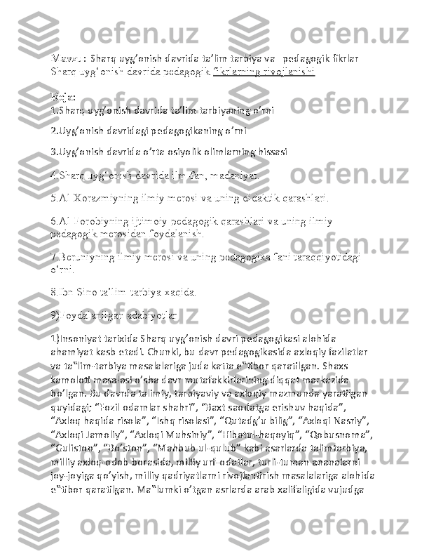 Mavzu:  Sharq uyg’onish davrida ta’lim tarbiya va   pedagogik fikrlar  
Sharq uyg‘onish davrida pedagogik   fikrlarning rivojlanishi
Reja:
1.Sharq uyg’onish davrida ta’lim tarbiyaning o’rni
2.Uyg’onish davridagi pedagogikaning o’rni
3.Uyg’onish davrida o’rta osiyolik olimlarning hissasi
4.Sharq uyg‘onish davrida ilm-fan, madaniyat.
5.Al-Xorazmiyning ilmiy merosi va uning didaktik qarashlari.
6.Al-Forobiyning ijtimoiy-pedagogik qarashlari va uning ilmiy 
pedagogik merosidan foydalanish.
7.Beruniyning ilmiy merosi va uning pedagogika fani taraqqiyotidagi 
o‘rni.
8.Ibn Sino ta’lim-tarbiya xaqida.
9)Foydalanilgan adabiyotlar
1)Insoniyat tarixida Sharq uyg’onish davri pedagogikasi alohida 
ahamiyat kasb etadi. Chunki, bu davr pedagogikasida axloqiy fazilatlar 
va ta‟lim-tarbiya masalalariga juda katta e‟tibor qaratilgan. Shaxs 
kamoloti masalasi o’sha davr mutafakkirlarining diqqat markazida 
bo’lgan. Bu davrda talimiy, tarbiyaviy va axloqiy mazmunda yaratilgan 
quyidagi; “Fozil odamlar shahri”, “Baxt saodatga erishuv haqida”, 
“Axloq haqida risola”, “Ishq risolasi”, “Qutadg’u bilig”, “Axloqi Nasriy”, 
“Axloqi Jamoliy”, “Axloqi Muhsiniy”, “Hibatul-haqoyiq”, “Qobusnoma”, 
“Guliston”, “Bo’ston”, “Mahbub ul-qulub” kabi asarlarda talimtarbiya, 
milliy axloq-odob borasida, milliy urf-odatlar, turli-tuman ananalarni 
joy-joyiga qo’yish, milliy qadriyatlarni rivojlantirish masalalariga alohida 
e‟tibor qaratilgan. Ma‟lumki o’tgan asrlarda arab xalifaligida vujudga  