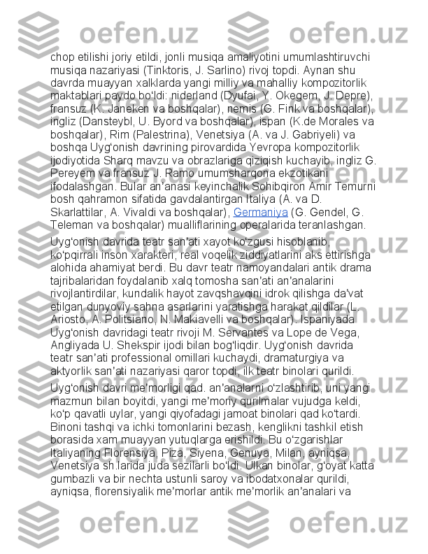 chop etilishi	 joriy	 etildi,	 jonli	 musiqa	 amaliyotini	 umumlashtiruvchi	 
musiqa	
 nazariyasi	 (Tinktoris,	 J.	 Sarlino)	 rivoj	 topdi.	 Aynan	 shu	 
davrda	
 muayyan	 xalklarda	 yangi	 milliy	 va	 mahalliy	 kompozitorlik	 
maktablari	
 paydo	 bo ldi:	 niderland	 (Dyufai,	 Y.	 Okegem,	 J.	 Depre),	 	ʻ
fransuz	
 (K.	 Janeken	 va	 boshqalar),	 nemis	 (G.	 Fink	 va	 boshqalar),	 
ingliz	
 (Dansteybl,	 U.	 Byord	 va	 boshqalar),	 ispan	 (K.de	 Morales	 va	 
boshqalar),	
 Rim	 (Palestrina),	 Venetsiya	 (A.	 va	 J.	 Gabriyeli)	 va	 
boshqa	
 Uyg onish	 davrining	 pirovardida	 Yevropa	 kompozitorlik	 	ʻ
ijodiyotida	
 Sharq	 mavzu	 va	 obrazlariga	 qiziqish	 kuchayib,	 ingliz	 G.
Pereyem	
 va	 fransuz	 J.	 Ramo	 umumsharqona	 ekzotikani	 
ifodalashgan.	
 Bular	 an anasi	 keyinchalik	 Sohibqiron	 Amir	 Temurni	ʼ
bosh	
 qahramon	 sifatida	 gavdalantirgan	 Italiya	 (A.	 va	 D.	 
Skarlattilar,	
 A.	 Vivaldi	 va	 boshqalar),   Germaniya   (G.	 Gendel,	 G.	 
Teleman	
 va	 boshqalar)	 mualliflarining	 operalarida	 teranlashgan.
Uyg onish	
 davrida	 teatr	 san ati	 xayot	 ko zgusi	 hisoblanib,	 	ʻ ʼ ʻ
ko pqirrali	
 inson	 xarakteri,	 real	 voqelik	 ziddiyatlarini	 aks	 ettirishga	 	ʻ
alohida	
 ahamiyat	 berdi.	 Bu	 davr	 teatr	 namoyandalari	 antik	 drama	 
tajribalaridan	
 foydalanib	 xalq	 tomosha	 san ati	 an analarini	 	ʼ ʼ
rivojlantirdilar,	
 kundalik	 hayot	 zavqshavqini	 idrok	 qilishga	 da vat	 	ʼ
etilgan	
 dunyoviy	 sahna	 asarlarini	 yaratishga	 harakat	 qildilar	 (L.	 
Ariosto,	
 A.	 Politsiano,	 N.	 Makiavelli	 va	 boshqalar).	 Ispaniyada	 
Uyg onish	
 davridagi	 teatr	 rivoji	 M.	 Servantes	 va	 Lope	 de	 Vega,	 	ʻ
Angliyada	
 U.	 Shekspir	 ijodi	 bilan	 bog liqdir.	 Uyg onish	 davrida	 	ʻ ʻ
teatr	
 san ati	 professional	 omillari	 kuchaydi,	 dramaturgiya	 va	 	ʼ
aktyorlik
 san ati	 nazariyasi	 qaror	 topdi,	 ilk	 teatr	 binolari	 qurildi.	ʼ
Uyg onish	
 davri	 me morligi	 qad.	 an analarni	 o zlashtirib,	 uni	 yangi	 	ʻ ʼ ʼ ʻ
mazmun	
 bilan	 boyitdi,	 yangi	 me moriy	 qurilmalar	 vujudga	 keldi,	 	ʼ
ko p	
 qavatli	 uylar,	 yangi	 qiyofadagi	 jamoat	 binolari	 qad	 ko tardi.	 	ʻ ʻ
Binoni	
 tashqi	 va	 ichki	 tomonlarini	 bezash,	 kenglikni	 tashkil	 etish	 
borasida	
 xam	 muayyan	 yutuqlarga	 erishildi.	 Bu	 o zgarishlar	 	ʻ
Italiyaning	
 Florensiya,	 Piza,	 Siyena,	 Genuya,	 Milan,	 ayniqsa,	 
Venetsiya	
 sh.larida	 juda	 sezilarli	 bo ldi.	 Ulkan	 binolar,	 g oyat	 katta	 	ʻ ʻ
gumbazli	
 va	 bir	 nechta	 ustunli	 saroy	 va	 ibodatxonalar	 qurildi,	 
ayniqsa,	
 florensiyalik	 me morlar	 antik	 me morlik	 an analari	 va	 	ʼ ʼ ʼ 