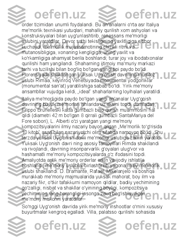 order tizimidan	 unumli	 foydalandi.	 Bu	 an analarni	 o rta	 asr	 Italiya	 	ʼ ʻ
me morlik	
 texnikasi	 yutuqlari,	 mahalliy	 qurilish	 xom	 ashyolari	 va	 	ʼ
konstruksiyalari	
 bilan	 uyg unlashtirib,	 renessans	 me morligi	 	ʻ ʼ
uslubini	
 yaratdilar.	 Devor	 sathi	 tekisligining	 yaxlitligiga	 e tibor	 	ʼ
kuchaydi,	
 me morlik	 mujassamotining	 chizikli	 ritmi	 va	 	ʼ
mutanosibligiga,	
 xonaning	 kengligiga,	 uning	 yaxlit	 va	 
ko rkamligiga	
 ahamiyat	 berila	 boshlandi;	 turar	 joy	 va	 ibodatxonalar	ʻ
qurilishi	
 ham	 yangilandi.	 Shaharning	 ijtimoiy	 ma muriy	 markazi	 	ʼ
tarhi	
 va	 tuzilishi	 bilan	 bog liq	 bo lgan	 yangi	 tipi	 paydo	 bo ldi.	 	ʻ ʻ ʻ
Florensiyada	
 shakllangan	 yuksak	 Uyg onish	 davrining	 mumtoz	 	ʻ
uslubi	
 Rimaa,	 keyinroq	 Venetsiyada	 monumental	 yodgorliklar	 
(monumental	
 san at)	 yaratilishiga	 sabab	 bo ldi.	 Yirik	 me moriy	 	ʼ ʻ ʼ
ansambllar	
 vujudga	 keldi,	 „ideal“	 shaharlarning	 loyihalari	 yaratildi.
Italiya	
 me morligida	 paydo	 bo lgan	 yangi	 an analar	 Uyg onish	 	ʼ ʻ ʼ ʻ
davrining
 buyuk	 me morlari	 ishlarida	 uz	 aksini	 topdi.	 Jumladan,	 	ʼ
Filippo	
 Brunelleski	 katta	 gumbazli	 bino	 qurish	 muammosini	 hal	 
qildi	
 (diametri	 42	 m	 bo lgan	 8 qirrali	 gumbazli	 SantaMariya	 del	 	ʻ
Fore	
 sobori),	 L.	 Alberti	 o zi	 yaratgan	 yangi	 me moriy	 	ʻ ʼ
kompozitsiyalarini	
 ilmiy	 nazariy	 bayon	 qilgan	 „Me morlik	 to g risida	ʼ ʻ ʻ
10	
 kitob“	 asari	 bilan	 nazariyotchi	 olim	 sifatida	 namoyon	 bo ldi.	 Shu	ʻ
tarzda	
 yuksak	 Uyg onish	 davri	 me morligi	 uslubiga	 zamin	 yaratildi.	ʻ ʼ
Yuksak	
 Uyg onish	 davri	 ning	 asosiy	 tamoyillari	 Rimda	 shakllandi	 	ʻ
va	
 rivojlandi,	 davrning	 insonparvarlik	 g oyalari	 ulug vor	 va	 	ʻ ʻ
hashamatli	
 me moriy	 kompozitsiyalarda	 o z	 ifodasini	 topdi.	 	ʼ ʻ
Amaliyotda	
 antik	 me moriy	 orderlar	 erkin	 va	 ijodiy	 ishlatila	 	ʼ
boshlandi,	
 me moriy	 uslublar	 birlashtirilib	 yagona	 milliy	 me morlik	 	ʼ ʼ
uslubi	
 shakllandi.	 D.	 Bramante,	 Rafael,	 Mikelanjelo	 va	 boshqa	 
murakkab	
 me moriy	 majmualarida	 yuksak	 mahorat,	 boy	 ilm	 va	 	ʼ
nazariy	
 fikr,	 o tkir	 tafakkurni	 namoyon	 qildilar,	 badiiy	 yechimining	 	ʻ
go zalligi,	
 nisbat	 va	 shakllar	 o yinining	 boyligi,	 kompozitsiya	 	ʻ ʻ
yechimining	
 rang-barangligi	 insonga	 zavq	 bag ishlaydigan	 	ʻ
me moriy	
 makonni	 yaratdilar.	ʼ
So nggi	
 Uyg onish	 davrida	 yirik	 me moriy	 inshootlar	 o rnini	 xususiy	ʻ ʻ ʼ ʻ
buyurtmalar	
 kengroq	 egalladi.	 Villa,	 palatsso	 qurilishi	 sohasida	  