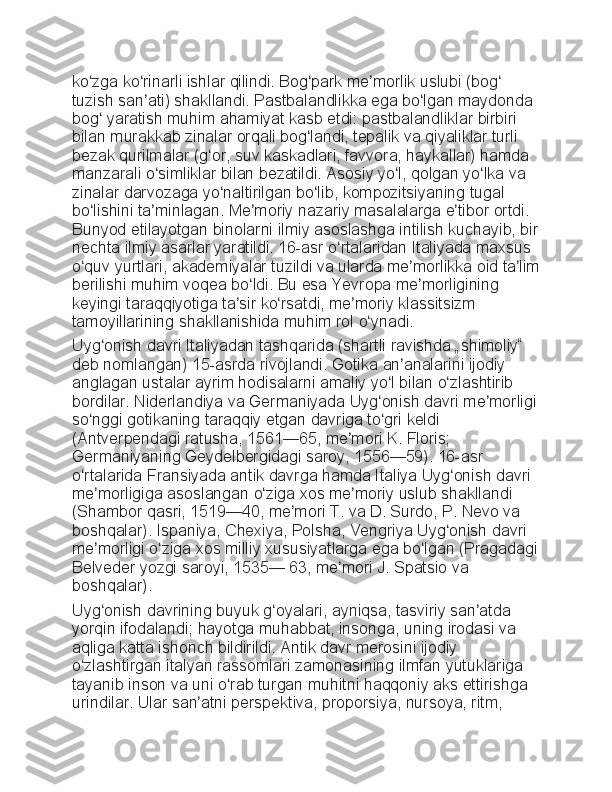 ko zga ko rinarli	 ishlar	 qilindi.	 Bog park	 me morlik	 uslubi	 (bog	 	ʻ ʻ ʻ ʼ ʻ
tuzish	
 san ati)	 shakllandi.	 Pastbalandlikka	 ega	 bo lgan	 maydonda	 	ʼ ʻ
bog	
 yaratish	 muhim	 ahamiyat	 kasb	 etdi:	 pastbalandliklar	 birbiri	 	ʻ
bilan
 murakkab	 zinalar	 orqali	 bog landi,	 tepalik	 va	 qiyaliklar	 turli	 	ʻ
bezak	
 qurilmalar	 (g or,	 suv	 kaskadlari,	 favvora,	 haykallar)	 hamda	 	ʻ
manzarali	
 o simliklar	 bilan	 bezatildi.	 Asosiy	 yo l,	 qolgan	 yo lka	 va	 	ʻ ʻ ʻ
zinalar	
 darvozaga	 yo naltirilgan	 bo lib,	 kompozitsiyaning	 tugal	 	ʻ ʻ
bo lishini	
 ta minlagan.	 Me moriy	 nazariy	 masalalarga	 e tibor	 ortdi.	 	ʻ ʼ ʼ ʼ
Bunyod	
 etilayotgan	 binolarni	 ilmiy	 asoslashga	 intilish	 kuchayib,	 bir
nechta	
 ilmiy	 asarlar	 yaratildi.	 16-asr	 o rtalaridan	 Italiyada	 maxsus	 	ʻ
o quv	
 yurtlari,	 akademiyalar	 tuzildi	 va	 ularda	 me morlikka	 oid	 ta lim	ʻ ʼ ʼ
berilishi	
 muhim	 voqea	 bo ldi.	 Bu	 esa	 Yevropa	 me morligining	 	ʻ ʼ
keyingi	
 taraqqiyotiga	 ta sir	 ko rsatdi,	 me moriy	 klassitsizm	 	ʼ ʻ ʼ
tamoyillarining	
 shakllanishida	 muhim	 rol	 o ynadi.ʻ
Uyg onish	
 davri	 Italiyadan	 tashqarida	 (shartli	 ravishda	 „shimoliy“	 	ʻ
deb
 nomlangan)	 15-asrda	 rivojlandi.	 Gotika	 an analarini	 ijodiy	 	ʼ
anglagan	
 ustalar	 ayrim	 hodisalarni	 amaliy	 yo l	 bilan	 o zlashtirib	 	ʻ ʻ
bordilar.	
 Niderlandiya	 va	 Germaniyada	 Uyg onish	 davri	 me morligi	ʻ ʼ
so nggi	
 gotikaning	 taraqqiy	 etgan	 davriga	 to gri	 keldi	 	ʻ ʻ
(Antverpendagi	
 ratusha,	 1561—65,	 me mori	 K.	 Floris;	 	ʼ
Germaniyaning	
 Geydelbergidagi	 saroy,	 1556—59).	 16-asr	 
o rtalarida	
 Fransiyada	 antik	 davrga	 hamda	 Italiya	 Uyg onish	 davri	 	ʻ ʻ
me morligiga	
 asoslangan	 o ziga	 xos	 me moriy	 uslub	 shakllandi	 	ʼ ʻ ʼ
(Shambor	
 qasri,	 1519—40,	 me mori	 T.	 va	 D.	 Surdo,	 P.	 Nevo	 va	 	ʼ
boshqalar).	
 Ispaniya,	 Chexiya,	 Polsha,	 Vengriya	 Uyg onish	 davri	 	ʻ
me morligi	
 o ziga	 xos	 milliy	 xususiyatlarga	 ega	 bo lgan	 (Pragadagi	ʼ ʻ ʻ
Belveder	
 yozgi	 saroyi,	 1535—	 63,	 me mori	 J.	 Spatsio	 va	 	ʼ
boshqalar).
Uyg onish	
 davrining	 buyuk	 g oyalari,	 ayniqsa,	 tasviriy	 san atda	 	ʻ ʻ ʼ
yorqin	
 ifodalandi;	 hayotga	 muhabbat,	 insonga,	 uning	 irodasi	 va	 
aqliga	
 katta	 ishonch	 bildirildi.	 Antik	 davr	 merosini	 ijodiy	 
o zlashtirgan	
 italyan	 rassomlari	 zamonasining	 ilmfan	 yutuklariga	 	ʻ
tayanib	
 inson	 va	 uni	 o rab	 turgan	 muhitni	 haqqoniy	 aks	 ettirishga	 	ʻ
urindilar.	
 Ular	 san atni	 perspektiva,	 proporsiya,	 nursoya,	 ritm,	 	ʼ 