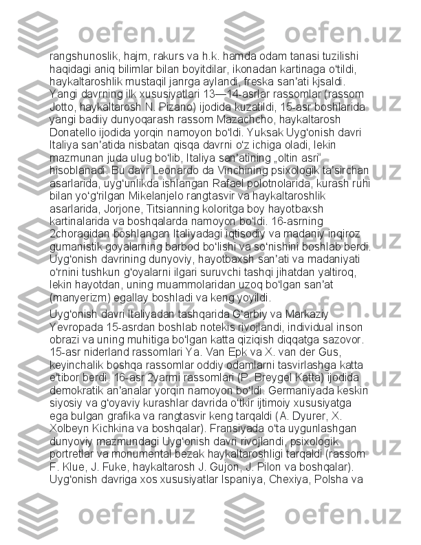 rangshunoslik, hajm,	 rakurs	 va	 h.k.	 hamda	 odam	 tanasi	 tuzilishi	 
haqidagi	
 aniq	 bilimlar	 bilan	 boyitdilar,	 ikonadan	 kartinaga	 o tildi,	 	ʻ
haykaltaroshlik	
 mustaqil	 janrga	 aylandi,	 freska	 san ati	 kjsaldi.	 	ʼ
Yangi	
 davrning	 ilk	 xususiyatlari	 13—14-asrlar	 rassomlar	 (rassom	 
Jotto,	
 haykaltarosh	 N.	 Pizano)	 ijodida	 kuzatildi,	 15-asr	 boshlarida	 
yangi	
 badiiy	 dunyoqarash	 rassom	 Mazachcho,	 haykaltarosh	 
Donatello	
 ijodida	 yorqin	 namoyon	 bo ldi.	 Yuksak	 Uyg onish	 davri	 	ʻ ʻ
Italiya	
 san atida	 nisbatan	 qisqa	 davrni	 o z	 ichiga	 oladi,	 lekin	 	ʼ ʻ
mazmunan
 juda	 ulug	 bo lib,	 Italiya	 san atining	 „oltin	 asri“	 	ʻ ʼ
hisoblanadi.	
 Bu	 davr	 Leonardo	 da	 Vinchining	 psixologik	 ta sirchan	ʼ
asarlarida,	
 uyg unlikda	 ishlangan	 Rafael	 polotnolarida,	 kurash	 ruhi	ʻ
bilan	
 yo g rilgan	 Mikelanjelo	 rangtasvir	 va	 haykaltaroshlik	 	ʻ ʻ
asarlarida,	
 Jorjone,	 Titsianning	 koloritga	 boy	 hayotbaxsh	 
kartinalarida	
 va	 boshqalarda	 namoyon	 bo ldi.	 16-asrning	 	ʻ
2choragidan	
 boshlangan	 Italiyadagi	 iqtisodiy	 va	 madaniy	 inqiroz	 
gumanistik	
 goyalarning	 barbod	 bo lishi	 va	 so nishini	 boshlab	 berdi.	ʻ ʻ
Uyg onish	
 davrining	 dunyoviy,	 hayotbaxsh	 san ati	 va	 madaniyati	 	ʻ ʼ
o rnini	
 tushkun	 g oyalarni	 ilgari	 suruvchi	 tashqi	 jihatdan	 yaltiroq,	 	ʻ ʻ
lekin	
 hayotdan,	 uning	 muammolaridan	 uzoq	 bo lgan	 san at	 	ʻ ʼ
(manyerizm)	
 egallay	 boshladi	 va	 keng	 yoyildi.
Uyg onish	
 davri	 Italiyadan	 tashqarida	 G arbiy	 va	 Markaziy	 	ʻ ʻ
Yevropada	
 15-asrdan	 boshlab	 notekis	 rivojlandi,	 individual	 inson	 
obrazi	
 va	 uning	 muhitiga	 bo lgan	 katta	 qiziqish	 diqqatga	 sazovor.	 	ʻ
15-asr	
 niderland	 rassomlari	 Ya.	 Van	 Epk	 va	 X.	 van	 der	 Gus,	 
keyinchalik	
 boshqa	 rassomlar	 oddiy	 odamlarni	 tasvirlashga	 katta	 
e tibor	
 berdi.	 16-asr	 2yarmi	 rassomlari	 (P.	 Breygel	 Katta)	 ijodida	 	ʼ
demokratik	
 an analar	 yorqin	 namoyon	 bo ldi.	 Germaniyada	 keskin	 	ʼ ʻ
siyosiy	
 va	 g oyaviy	 kurashlar	 davrida	 o tkir	 ijtimoiy	 xususiyatga	 	ʻ ʻ
ega	
 bulgan	 grafika	 va	 rangtasvir	 keng	 tarqaldi	 (A.	 Dyurer,	 X.	 
Xolbeyn	
 Kichkina	 va	 boshqalar).	 Fransiyada	 o ta	 uygunlashgan	 	ʻ
dunyoviy	
 mazmundagi	 Uyg onish	 davri	 rivojlandi,	 psixologik	 	ʻ
portretlar	
 va	 monumental	 bezak	 haykaltaroshligi	 tarqaldi	 (rassom	 
F.	
 Klue,	 J.	 Fuke,	 haykaltarosh	 J.	 Gujon,	 J.	 Pilon	 va	 boshqalar).	 
Uyg onish	
 davriga	 xos	 xususiyatlar	 Ispaniya,	 Chexiya,	 Polsha	 va	 	ʻ 