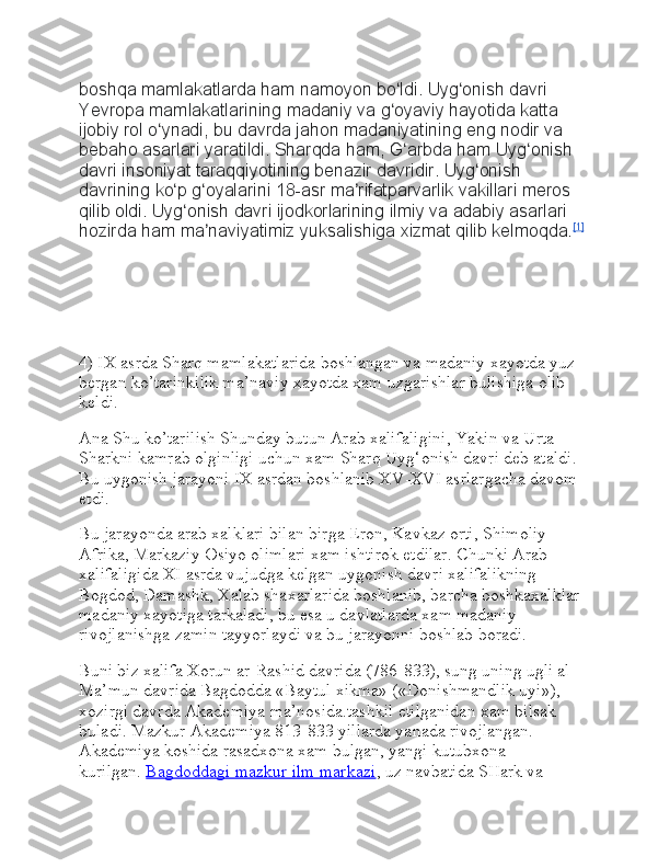 boshqa mamlakatlarda	 ham	 namoyon	 bo ldi.	 Uyg onish	 davri	 	ʻ ʻ
Yevropa	
 mamlakatlarining	 madaniy	 va	 g oyaviy	 hayotida	 katta	 	ʻ
ijobiy	
 rol	 o ynadi,	 bu	 davrda	 jahon	 madaniyatining	 eng	 nodir	 va	 	ʻ
bebaho	
 asarlari	 yaratildi.	 Sharqda	 ham,	 G arbda	 ham	 Uyg onish	 	ʻ ʻ
davri	
 insoniyat	 taraqqiyotining	 benazir	 davridir.	 Uyg onish	 	ʻ
davrining	
 ko p	 g oyalarini	 18-asr	 ma rifatparvarlik	 vakillari	 meros	 	ʻ ʻ ʼ
qilib	
 oldi.	 Uyg onish	 davri	 ijodkorlarining	 ilmiy	 va	 adabiy	 asarlari	 	ʻ
hozirda	
 ham	 ma naviyatimiz	 yuksalishiga	 xizmat	 qilib	 kelmoqda.	ʼ [1]
4) IX asrda Sharq mamlakatlarida boshlangan va madaniy xayotda yuz 
bergan ko’tarinkilik ma’naviy xayotda xam uzgarishlar bulishiga olib 
keldi.
Ana Shu ko’tarilish Shunday butun Arab xalifaligini, Yakin va Urta 
Sharkni kamrab olginligi uchun xam Sharq Uyg‘onish davri deb ataldi. 
Bu uygonish jarayoni IX asrdan boshlanib XV-XVI asrlargacha davom 
etdi.
Bu jarayonda arab xalklari bilan birga Eron, Kavkaz orti, Shimoliy 
Afrika, Markaziy Osiyo olimlari xam ishtirok etdilar. Chunki Arab 
xalifaligida XI asrda vujudga kelgan uygonish davri xalifalikning 
Bogdod, Damashk, Xalab shaxarlarida boshlanib, barcha boshkaxalklar 
madaniy xayotiga tarkaladi, bu esa u davlatlarda xam madaniy 
rivojlanishga zamin tayyorlaydi va bu jarayonni boshlab boradi.
Buni biz xalifa Xorun ar-Rashid davrida (786-833), sung uning ugli al-
Ma’mun davrida Bagdodda «Baytul xikma» («Donishmandlik uyi»), 
xozirgi davrda Akademiya ma’nosida.tashkil etilganidan xam bilsak 
buladi. Mazkur Akademiya 813-833 yillarda yanada rivojlangan. 
Akademiya koshida rasadxona xam bulgan, yangi kutubxona 
kurilgan.   Bagdoddagi mazkur ilm markazi , uz navbatida SHark va  