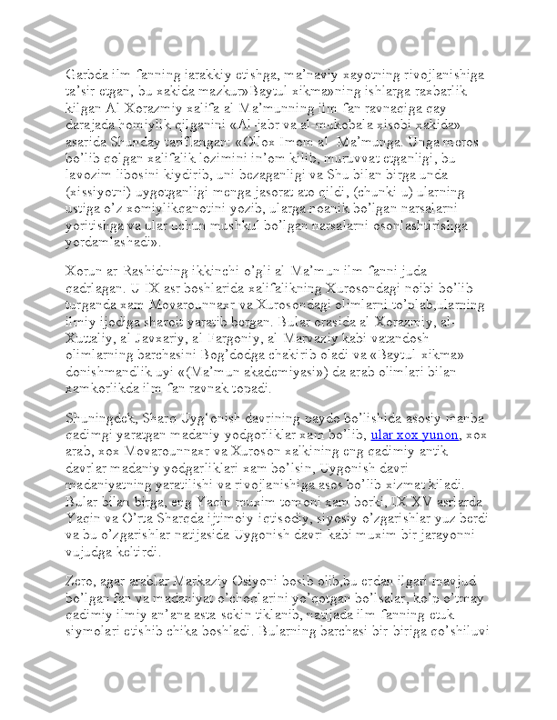 Garbda ilm-fanning iarakkiy etishga, ma’naviy xayotning rivojlanishiga 
ta’sir etgan, bu xakida mazkur»Baytul xikma»ning ishlarga raxbarlik 
kilgan Al-Xorazmiy xalifa al-Ma’munning ilm-fan ravnaqiga qay 
darajada homiylik qilganini «Al-jabr va al-mukobala xisobi xakida» 
asarida Shunday tariflangan: «Ollox Imom al- Ma’munga. Unga meros 
bo’lib qolgan xalifalik lozimini in’om kilib, muruvvat etganligi, bu 
lavozim libosini kiydirib, uni bezaganligi va Shu bilan birga unda 
(xissiyotni) uygotganligi menga jasorat ato qildi, (chunki u) ularning 
ustiga o’z xomiylikqanotini yozib, ularga noanik bo’lgan narsalarni 
yoritishga va ular uchun mushkul bo’lgan narsalarni osonlashtirishga 
yordamlashadi».
Xorun ar-Rashidning ikkinchi o’gli al-Ma’mun ilm-fanni juda 
qadrlagan. U IX asr boshlarida xalifalikning Xurosondagi noibi bo’lib 
turganda xam Movarounnaxr va Xurosondagi olimlarni to’plab,ularning 
ilmiy ijodiga sharoit yaratib bergan. Bular orasida al-Xorazmiy, al-
Xuttaliy, al-Javxariy, al-Fargoniy, al-Marvaziy kabi vatandosh 
olimlarning barchasini Bog’dodga chakirib oladi va «Baytul-xikma»-
donishmandlik uyi «(Ma’mun akademiyasi») da arab olimlari bilan 
xamkorlikda ilm-fan ravnak topadi.
Shuningdek, Sharq Uyg‘onish davrining paydo bo’lishida asosiy manba 
qadimgi yaratgan madaniy yodgorliklar xam bo’lib,   ular xox yunon , xox
arab, xox Movarounnaxr va Xuroson xalkining eng qadimiy antik 
davrlar madaniy yodgarliklari xam bo’lsin, Uygonish davri 
madaniyatning yaratilishi va rivojlanishiga asos bo’lib xizmat kiladi. 
Bular bilan birga, eng Yaqin muxim tomoni xam borki, IX-XV asrlarda 
Yaqin va O’rta Sharqda ijtimoiy-iqtisodiy, siyosiy o’zgarishlar yuz berdi
va bu o’zgarishlar natijasida Uygonish davri kabi muxim bir jarayonni 
vujudga keltirdi.
Zero, agar arablar Markaziy Osiyoni bosib olib,bu erdan ilgari mavjud 
bo’lgan fan va madaniyat o’choqlarini yo’qotgan bo’lsalar, ko’p o’tmay 
qadimiy ilmiy an’ana asta-sekin tiklanib, natijada ilm-fanning etuk 
siymolari etishib chika boshladi. Bularning barchasi bir-biriga qo’shiluvi 