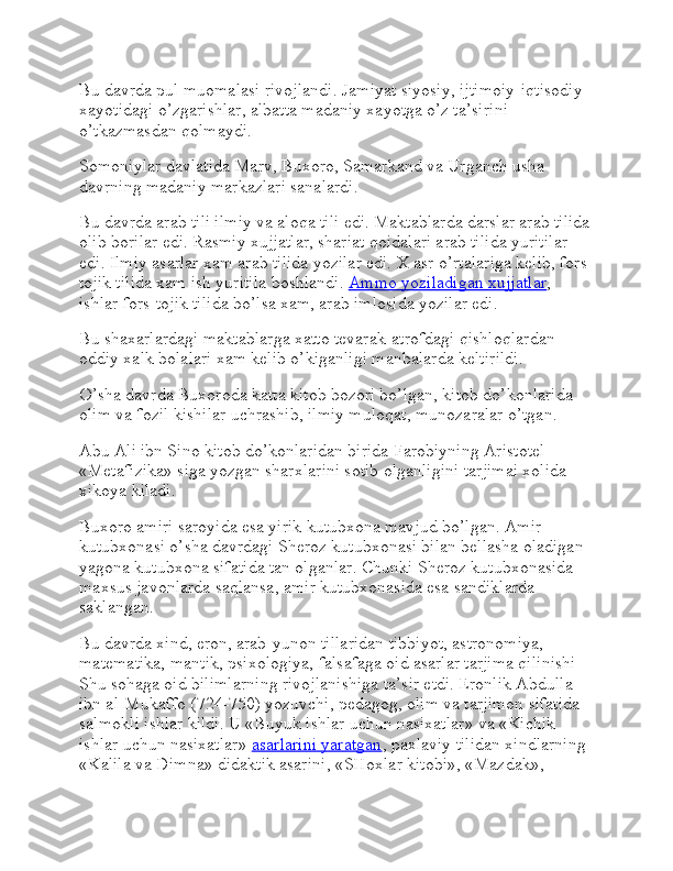 Bu davrda pul muomalasi rivojlandi. Jamiyat siyosiy, ijtimoiy-iqtisodiy 
xayotidagi o’zgarishlar, albatta madaniy xayotga o’z ta’sirini 
o’tkazmasdan qolmaydi.
Somoniylar davlatida Marv, Buxoro, Samarkand va Urganch usha 
davrning madaniy markazlari sanalardi.
Bu davrda arab tili ilmiy va aloqa tili edi. Maktablarda darslar arab tilida
olib borilar edi. Rasmiy xujjatlar, shariat qoidalari arab tilida yuritilar 
edi. Ilmiy asarlar xam arab tilida yozilar edi. X asr o’rtalariga kelib, fors-
tojik tilida xam ish yuritila boshlandi.   Ammo yoziladigan xujjatlar , 
ishlar fors-tojik tilida bo’lsa xam, arab imlosida yozilar edi.
Bu shaxarlardagi maktablarga xatto tevarak-atrofdagi qishloqlardan 
oddiy xalk bolalari xam kelib o’kiganligi manbalarda keltirildi.
O’sha davrda Buxoroda katta kitob bozori bo’lgan, kitob do’konlarida 
olim va fozil kishilar uchrashib, ilmiy muloqat, munozaralar o’tgan.
Abu Ali ibn Sino kitob do’konlaridan birida Farobiyning Aristotel 
«Metafizika» siga yozgan sharxlarini sotib olganligini tarjimai xolida 
xikoya kiladi.
Buxoro amiri saroyida esa yirik kutubxona mavjud bo’lgan. Amir 
kutubxonasi o’sha davrdagi Sheroz kutubxonasi bilan bellasha oladigan 
yagona kutubxona sifatida tan olganlar. Chunki Sheroz kutubxonasida 
maxsus javonlarda saqlansa, amir kutubxonasida esa sandiklarda 
saklangan.
Bu davrda xind, eron, arab-yunon tillaridan tibbiyot, astronomiya, 
matematika, mantik, psixologiya, falsafaga oid asarlar tarjima qilinishi 
Shu sohaga oid bilimlarning rivojlanishiga ta’sir etdi. Eronlik Abdulla 
ibn al-Mukaffo (724-750) yozuvchi, pedagog, olim va tarjimon sifatida 
salmokli ishlar kildi. U «Buyuk ishlar uchun nasixatlar» va «Kichik 
ishlar uchun nasixatlar»   asarlarini yaratgan , paxlaviy tilidan xindlarning 
«Kalila va Dimna» didaktik asarini, «SHoxlar kitobi», «Mazdak»,  