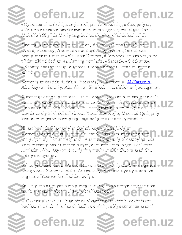 «Oynoma» ni arab tiliga tarjima kilgan. Aristotelning «Kategoriya», 
«Talkin xakida» va boshka asarlarini arab tiliga tarjima kilgan. Ibn al-
Mukaffo 750 yilda Moniy targiboti tarafdorlari sifatida katl etildi.
Qadimgi yunoniston olimlari Platon, Aristotel, Gippokrat, Galen, 
Evklid, Ptolomey, Arximed va boshqalarning asarlari, fors tilidan 
badiiy-didaktik asarlar «Kalila va Dimna», «Fors shoxlari xayoti», xind 
tilidan «Xind dorilari va ularning nomlari», «Saorad», «Siddxanta», 
«Nabotiy dexkonchiligi to’grisida kitob» va boshka kitoblar tarjima 
kilindi.
Somoniylar davrida Rudakiy, Firdavsiy, Al-Xorazmiy,   Al-Fargoniy , 
Abu Rayxon Beruniy, Abu Ali Ibn Sino kabi mutafakkirlar ijod etganlar.
X asrning ikkinchi yarmidan tashkil topgan Qoraxoniylar davlatida ba’zi
xonlar o’z saroylarida kutubxonalar tashkil etdilar. Bu kutubxonalarda 
arab va xatto Garbiy Evropa olimlarining asarlari xam mavjud edi. Bu 
davrda turkiy til shakllanib bordi. Yusuf Xos Xojib, Maxmud Qoshgariy
kabi olimlar jaxon axamiyatiga ega bo’lgan asarlarini yaratdilar.
XI asr boshida G’aznaviylar davlati, keyinrok Saljukiylar. 
Xorazmshoxlar davlati xam tashkil topdi. Gaznaviylar davrida xam 
ilmiy, ijtimoiy fikrlar rivojlandi. Maxmud Gaznaviy o’z saroyiga juda 
katta madaniy boyliklarni to’playdi, olimlarni ilmiy ishga taklif etadi. 
Jumladan, Abu Rayxon Beruniyning mashxur «Xindiston» asari Shu 
erda yaratilgan edi.
Saljuqiylar davrida Ali-Arslon Muxammad xokimiyatni boshqarganda 
uning vaziri Nizom ul-Mulk o’z davrining mashxur siyosiy arbobi va 
eng ma’rifatparvar kishilaridan bo’lgan.
Saljuqiylar xokimiyati xarbiylashgan bulib, bu xokimiyatning ichki va 
tashki siyosatini Nizom ul-Mulk boshkarar edi.
U Gaznaviylar ish uslubiga bir oz o’zgartirishlar kiritib, xokimiyatni 
boshkarish uslubini ishlab chikadi va o’zining «Siyosatnoma» asarini  