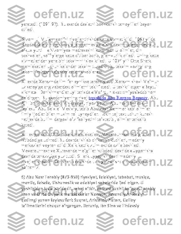 yaratadi. (1091-92). Bu asarda davlatni boshkarish tamoyillari bayon 
etiladi.
Nizom ul-Mulk maorifni rivojlantirishda katta xizmat kildi. 1067 yilda 
Bogdodda o’zining shaxsiy jamgarmasiga o’sha davrning eng mashxur 
o’kuv yurti – «Nizomiya» madrasasini kurdiradi. U olimlar, din 
peshvolari, so’fiylarga katta e’tibor berib, g’amxurlik qiladi. Uning katta
xizmatlaridan yana biri takvimni islox kiladi. U 1074 yili Orta Shark 
mamlakatlari uchun kalendar-takvim tuzadiki, bu takvim xozirgi eng 
takomillashgan kalendarlardan xisoblanadi.
XI asrda Xorazmda ilm-fan ayniksa taraqqiy etdi.Xorazm shoxi Ma’mun
uz saroyiga eng zabardast olimlarni taklif etadi. U tashkil etgan «Baytul 
xikmat»- Donishmandlar uyi tarixda   «Ma’mun   a kademiyasi» deb nom 
qoldirgan. Bu akademiyaning rivoj   topishida Abu Rayxon Beruniy , Abu 
Ali Ibn Sino, tarixchi Miskavayx, riyoziyotchi Abu nasr ibn Irok, 
faylasuf Abu Salx al-Masixiy, tabib Abulxayr Xammor kabi olimlar 
ilmiy ijodlar bilan muxim rol uynaydilar. Lekin toj-taxt uchun kurash 
natijasida bu ilm dargoxi o’z faoliyatini to’xtatib , olimlar tarkalib 
ketadi.
XII asrga kelib,O’rta Shark mamlakatlari, Movarounnaxr mo’g’ullar 
istibdodiga uchradi.Bu davrda ishlab chikarish kuchlari, madaniy 
markazlari vayron etildi.Xalk kattik zulm ostida ezila boshladi. 
Movarounnaxr va Xurosonda mo’gillar istibdodi davrida «Uygonish» 
davrida tanazzulga yuz tutdi. SHark uygonish davri madaniy 
rivojlanishda ilm-fan shartli ravishda   uch yo’nalishda   rivojlanganini 
ko’ramiz.
6)  Abu Nasr Forobiy (873-950) riyoziyot, falakiyot, tabobat, musiqa, 
mantiq, falsafa, tilshunoslik va adabiyot sohalarida ijod etgan. U 
yoshligidan juda isteʼdodli, zehni oʻtkir, xotirasi kuchli boʻlgan. Forobiy 
Eron va Oʻrta Osiyolik mutafakkirlar Nazzam, Ravandiy,Ar-Roziy; 
qadimgi yunon faylasuflari: Suqrot, Aristotel, Platon, Galiley 
taʼlimotlarini chuqur oʻrgangan. Beruniy, Ibn Sino va Firdavsiy  