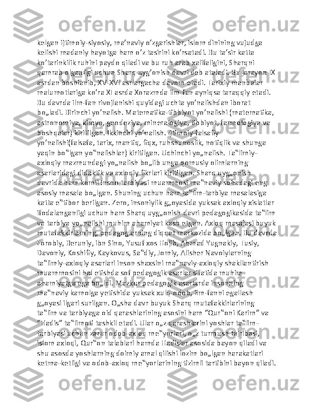 kelgan ijtimoiy-siyosiy, ma’naviy o’zgarishlar, Islom dinining vujudga 
kelishi madaniy hayotga ham o’z tasirini ko’rsatadi. Bu ta’sir katta 
ko’tarinkilik ruhini paydo qiladi va bu ruh arab xalifaligini, Sharqni 
qamrab olganligi uchun Sharq uyg’onish davri deb ataladi. Bu jarayon IX
asrdan boshlanib, XV-XVI asrlargacha davom etadi. Tarixiy manbalar 
malumotlariga ko’ra XI asrda Xorazmda ilm-fan ayniqsa taraqqiy etadi. 
Bu davrda ilm-fan rivojlanishi quyidagi uchta yo’nalishdan iborat 
bo„ladi. Birinchi yo’nalish. Matematika-tibbiyot yo’nalishi (matematika, 
astronomiya, kimyo, geodeziya, mineralogiya, tibbiyot, farmologiya va 
boshqalar) kiritilgan. Ikkinchi yo’nalish. Ijtimoiy-falsafiy 
yo’nalishi(falsafa, tarix, mantiq, fiqx, ruhshunoslik, notiqlik va shunga 
yaqin bo‟lgan yo‟nalishlar) kiritilgan. Uchinchi yo„nalish. Ta‟limiy-
axloqiy mazmundagi yo„nalish bo„lib unga qomusiy olimlarning 
asarlaridagi didaktik va axloqiy fikrlari kiritilgan. Sharq uyg„onish 
davrida ham komil inson tarbiyasi muammosi ma‟naviy sohadagi eng 
asosiy masala bo„lgan. Shuning uchun ham ta‟lim-tarbiya masalasiga 
katta e‟tibor berilgan. Zero, insoniylik g„oyasida yuksak axloqiy xislatlar 
ifodalanganligi uchun ham Sharq uyg„onish davri pedagogikasida ta‟lim
va tarbiya yo„nalishi muhim ahamiyat kasb etgan. Axloq masalasi buyuk
mutafakkirlarning, pedagoglarning diqqat markazida bo„lgan. Bu davrda
Forobiy, Beruniy, ibn Sino, Yusuf xos Hojib, Ahmad Yugnakiy, Tusiy, 
Davoniy, Koshifiy, Kaykovus, Sa‟diy, Jomiy, Alisher Navoiylarning 
ta‟limiy-axloqiy asarlari inson shaxsini ma‟naviy-axloqiy shakllantirish 
muammosini hal etishda sof pedagogik asarlar sifatida muhim 
ahamiyatga ega bo„ldi. Mazkur pedagogik asarlarda insonning 
ma‟naviy kamolga yetishida yuksak xulq-odob, ilm-fanni egallash 
g„oyasi ilgari surilgan. O„sha davr buyuk Sharq mutafakkirlarining 
ta‟lim va tarbiyaga oid qarashlarining asosini ham “Qur‟oni Karim” va 
“Hadis” ta‟limoti tashkil etadi. Ular o„z qarashlarini yoshlar ta‟lim-
tarbiyasi uchun zarur odob-axloq me‟yorlari, o„z turmush tajribasi, 
islom axloqi, Qur‟on talablari hamda Hadislar asosida bayon qiladi va 
shu asosda yoshlarning doimiy amal qilishi lozim bo„lgan harakatlari 
ketma-ketligi va odob-axloq me‟yorlarining tizimli tartibini bayon qiladi. 