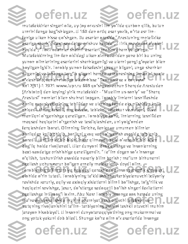 mutafakkirlar singari oila, uy-joy orzusini ilm yoʻlida qurbon qilib, butun 
umrini fanga bagʻishlagan. U 160 dan ortiq asar yozib, oʻrta asr ilm-
faniga ulkan hissa qoʻshgan. Bu asarlar orasida "Arastuning metafizika 
asariga sharh","Baxt-saodatga erishuv haqida", "Tirik mavjudot aʼzolari 
haqida", "Fozil odamlar shahri" asarlari muhim ahamiyatga ega. 
Mutafakkirning ilm-fan oldidagi ulkan xizmatlaridan yana biri bu uning 
yunon olimlarining asarlarini sharhlaganligi va ularni yangi gʻoyalar bilan
boyitganligidir. Forobiy yunon falsafasini chuqur bilgani, unga sharhlar 
bitganligi va jahonga targʻib qilgani hamda zamonasining ilmlarini puxta
oʻzlashtirib, fanlar rivojiga ulkan hissa "Экономика и социум" 
№12(91)-1 2021 www.iupr.ru 669 qoʻshgani uchun Sharqda Arastudan 
(Aristotel) dan keyingi yirik mutafakkir - "Muallim us-soniy" va "Sharq 
Arastusi" nomlari bilan shuhrat topgan. Forobiy ilmlarni tasniflashda 
borliq xususiyatlarining tahlilidan va ularning fanda aks etishidan kelib 
chiqadi. Uning tasnifi, eng avvalo, tabiatni, tafakkur va nutqni, til va 
mantiqni o'rganishga qaratilgan. Forobiyga ko'ra, ilmlarning tasnifidan 
maqsad haqiqatni o'rganish va tasdiqlashdan, uni yolg'ondan 
farqlashdan iborat. Olimning fikricha, fanlar va umuman bilimlar 
borliqdan kelib chiqib, borliqni uzoq vaqt o'rganish asosida to'planib 
boradi. Turli ilmlar bir-birini inkor qilmaydi, balki o'zaro bir-biri bilan 
bog'liq holda rivojlanadi. Ular dunyoni idrok qilishga va insonlarning 
baxt-saodatga erishishiga qaratilgandir. "Taʼlim degan soʻz insonga 
oʻqitish, tushuntirish asosida nazariy bilim berish ; maʼlum birhunarni 
egallash uchun zarur boʻlgan amaliy malakalar",- deydi olim. 
Forobiyning taʼlimtarbiya haqidagi qarashlarida insonparvarlik gʻoyalari 
alohida oʻrin tutadi. Forobiyning ta'kidlashicha, tarbiyalanuvchi ixtiyoriy 
ravishda zaruriy, aqliy va axloqiy xislatlarni bilimli boʻlishga, toʻgʻrilik va 
haqiqatni sevishga, jasur, doʻstlarga sadoqatli boʻlish singari fazilatlarni 
egallashga intilmog'i lozim. Abu Nasr Forobiy insonga xos hamda uning 
ma'naviy yuksalishida muhim ahamiyat kasb etuvchi tafakkur va 
nutqning rivojlanishini ta'lim- tarbiyaning asosini tashkil etuvchi muhim 
jarayon hisoblaydi. U insonni dunyotaraqqiyotining eng mukammal va 
eng yetuk yakuni deb biladi. Shunga koʻra olim oʻz asarlarida insonga  