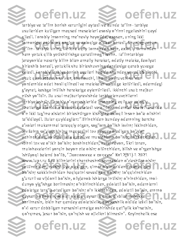 tarbiya va taʼlim berish zarurligini aytadi va bunda taʼlim- tarbiya 
usullaridan kutilgan maqsad masalalari asosiy oʻrinni egallashini qayd 
qiladi. Forobiy insonning maʼnaviy hayotida, asosan, uning ikki 
tomoniga: aql-idrok ongiga va axloqiga eʼtibor beradi. Shuning uchun 
taʼlim- tarbiya uning fikricha aqliy tomondan ham, axloqiy tomondan 
ham yetuk qilib yetishtirishga qaratilmog'i lozim. Taʼlimtarbiya 
jarayonida nazariy bilim bilan amaliy harakat, odatiy malaka, faoliyat 
birlashib boradi, yetuklik shu birlashuvning darajasiga qarab yuzaga 
keladi. Forobiy tarbiya berish usullari haqida shunday yozadi: birinchi 
usul: qanoatbaxsh soʻzlar, chorlovchi, ilhomlantiruvchi soʻzlar 
yordamida odat hosil qilinadi va malakalar vujudga keltiriladi, odamdagi
gʻayrat, kasbga intilish harakatga aylantiriladi. Ikkinchi usul: majbur 
etish yoʻlidir. Bu usul majburiyravishda tarbiyalanuvchilarni 
tarbiyalashdir. Farobiy o'zqarashlarida insonning aqliy va axloqiy 
jihatlariga alohida e'tiborini qaratadi va u "Fozil odamlar shahri" asarida
o'n ikki tug'ma xislatni birlashtirgan kishigina axloqli inson bo'la olishini 
ta'kidlaydi. Bular quyidagilar: "Birinchidan bunday odamning barcha 
a'zolari mukammal taraqqiy etgan, sog'lom bo'lish lozim; ikkinchidan, 
tez fahm so'zlovchining maqsadini tez payqay oladigan bo'lsin; 
uchinchidan, xotirasi juda kuchli va mustahkam bo'lsin; to'rtinchidan, 
zehni tez va o'tkir bo'lsin; beshinchidan, nutqi ravon, fikri teran, 
mulohazalarini yorqin bayon eta olsin; oltinchidan, bilish va o'rganishga 
ishtiyoqi baland bo'lib, "Экономика и социум" №12(91)-1 2021 
www.iupr.ru 670 bilimlarini charchashni sezmasdan o'zlashtira olsin; 
yettinchidan, nafsini tiya oladigan, qimor o'yinlaridan jirkanadigan 
bo'lsin; sakkizinchidan haqiqatni sevadigan bo'lsin; to'qqizinchidan 
g'ururli va vijdonli bo'lsin, oliyjanob ishlarga intilsin; o'ninchidan, mol-
dunyo yig'ishga berilmasin; o'nbirinchidan, adolatli bo'lsin, odamlarni 
adolatga targ'ib etadigan bo'lsin; o'n ikkinchidan, adolatli bo'lsin, ammo
qaysar bo'lmasin, adolat oldida qaysarlik qilib, o'zbilarmonlikka 
berilmasin, lekin har qanday adolatsizlik, pastkashlik oldida lafzli bo'lsin,
o'zi zarur debbilgan narsasini amalga oshirishda qat'iylik ko'rsatsin, 
qo'rqmas, jasur bo'lsin, qo'rqish va ojizlikni bilmasin". Keyinchalik esa  