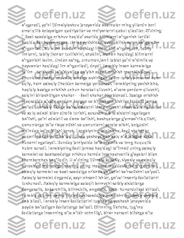 oʻzgaradi, ya'ni ijtimoiylashuv jarayonida odamalar ming yillardn beri 
amal qilib kelayotgan qadriyatlar va me'yorlarni qabul qiladilar. Oʻzining
" Baxt-saodatga erishuv haqida"asarida bilimlarni oʻrganish tartibi 
haqida fikr bayon etgan. Uning aytishicha, avval bilish zarur boʻlgan ilm 
oʻrganiladi, bu olam asoslari haqidagi ilmdir. Uni oʻrgangach, tabiiy 
ilmlarni, tabiiy jismlar tuzilishini, shaklini, osmon haqidagi bilimlarni 
oʻrganishi lozim. Undan soʻng, umuman,jonli tabiat ya'ni oʻsimlik va 
hayvonlar haqidagi ilm oʻrganiladi, deydi. Forobiy inson kamolotga 
taʼlim - tarbiyani toʻgʻri yoʻlga qoʻyish orqali erishish mumkin deydi. 
Chunkimaqsadga muvofiq amalga oshirilgan ta'lim-tarbiya insonni ham 
aqliy, ham axloqiy jihatdan kamolga yetkazadi. Forobiyning yozishicha, 
haqiqiy baxtga erishish uchun harakat qiluvchi, o'zaro yordam qiluvchi, 
xalqini birlashtirgan shahar — fozil shahar hisoblanadi. Baxtga erishish 
maqsadida o'zaro yordam bergan va birlashgan kishilar fazilatli jamoa 
bo'ladi. Forobiy fikriga ko'ra, davlatni idora etuvchi shaxs o'zining fazilat
va xulq-odobi bilan ajralib turishi, xususan u 6 ta xislatni egallagan 
bo'lishi, ya'ni adolatli va dono bo'lishi, boshqalarga g'amxo'rlik qilishi, 
qonunlarga to'la rioya etishi va qonunlarni yarata olishi, kelgusini 
oldindan ko'ra bilishi kerak. Forobiyning talqinicha, fozil shaharlar 
yuqori madaniyatli bo'ladi. Unda yashaydigan xalq o'zi istagan kasb-
hunarni egallaydi. Bunday jamiyatda to'la erkinlik va teng huquqlik 
hukm suradi. Forobiyning fozil jamoa haqidagi ta'limoti uning axloqiy 
kamolot va baxtsaodatga erishuv hamda insonparvarlik g'oyalari bilan 
chambarchas bog'liqdir. U o'zining ijtimoiy-faIsafiy, siyosiy va axloqiy 
qarashlari markaziga insonni, uning maqsad muddaolarini o'rganishni, 
axloqiy kamolot va baxt-saodatga erishuv yo'llarini ko'rsatishni qo'yadi. 
Axloqiy kamolot deganda, xayr-ehsonli ishlar, go'zal insoniy fazilatlarni 
tushunadi. Axloqiy kamolotga xalaqit bemvchi salbiy xislatlarga 
dangasalik, bekorchilik, bilimsizlik, ongsizlik, kasb- hunarsizlikni kiritadi. 
Forobiy aql, ilm va ma‘rifatni baxtsaodatga erishishning asosiy vositasi 
deb biladi. Forobiy inson fazilatlarini tug'ma va yashash jarayonida 
paydo bo'ladigan fazilatlarga bo'ladi. Olimning fikricha, tug'ma 
fazilatlarga insonning o'ta o'tkir zehnliligi, biror narsani bilishga o'ta  