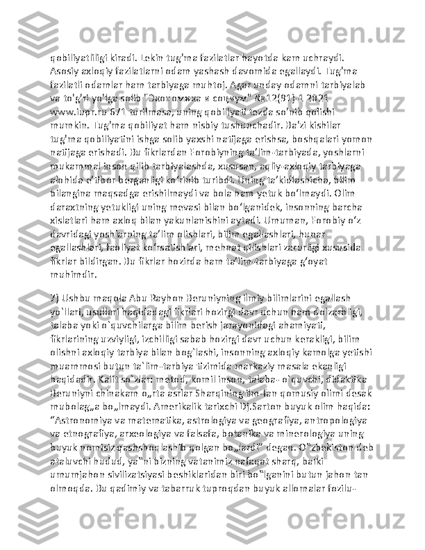 qobiliyatliligi kiradi. Lekin tug'ma fazilatlar hayotda kam uchraydi. 
Asosiy axloqiy fazilatlarni odam yashash davomida egallaydi. Tug'ma 
fazilatli odamlar ham tarbiyaga muhtoj. Agar unday odamni tarbiyalab 
va to'g'ri yo'lga solib "Экономика и социум" №12(91)-1 2021 
www.iupr.ru 671 turilmasa, uning qobiliyati tezda so'nib qolishi 
mumkin. Tug'ma qobiliyat ham nisbiy tushunchadir. Ba'zi kishilar 
tug'ma qobiliyatini ishga solib yaxshi natijaga erishsa, boshqalari yomon
natijaga erishadi. Bu fikrlardan Forobiyning taʼlim-tarbiyada, yoshlarni 
mukammal inson qilib tarbiyalashda, xususan, aqliy-axloqiy tarbiyaga 
alohida eʼtibor berganligi koʻrinib turibdi. Uning taʼkidlashicha, bilim 
bilangina maqsadga erishilmaydi va bola ham yetuk boʻlmaydi. Olim 
daraxtning yetukligi uning mevasi bilan boʻlganidek, insonning barcha 
xislatlari ham axloq bilan yakunlanishini aytadi. Umuman, Forobiy oʻz 
davridagi yoshlarning taʼlim olishlari, bilim egallashlari, hunar 
egallashlari, faoliyat koʻrsatishlari, mehnat qilishlari zarurligi xususida 
fikrlar bildirgan. Bu fikrlar hozirda ham taʼlim-tarbiyaga gʻoyat 
muhimdir.
7) Ushbu maqola Abu Rayhon Beruniyning ilmiy bilimlarini egallash 
yo`llari, usullari haqidadagi fikrlari hozirgi davr uchun ham dolzarbligi, 
talaba yoki o`quvchilarga bilim berish jarayonidagi ahamiyati, 
fikrlarining uzviyligi, izchilligi sabab hozirgi davr uchun kerakligi, bilim 
olishni axloqiy tarbiya bilan bog`lashi, insonning axloqiy kamolga yetishi
muammosi butun ta`lim-tarbiya tizimida markaziy masala ekanligi 
haqidadir. Kalit so`zlar: metod, komil inson, talaba- o`quvchi, didaktika 
Beruniyni chinakam o„rta asrlar Sharqining ilm-fan qomusiy olimi desak 
mubolag„a bo„lmaydi. Amerikalik tarixchi Dj.Sarton buyuk olim haqida: 
“Astronomiya va matematika, astrologiya va geografiya, antropologiya 
va etnografiya, arxeologiya va falsafa, botanika va minerologiya uning 
buyuk nomisiz qashshoqlashib qolgan bo„lardi” degan. O‟zbekiston deb
ataluvchi hudud, ya‟ni bizning vatanimiz nafaqat sharq, balki 
umumjahon sivilizatsiyasi beshiklaridan biri bo‟lganini butun jahon tan 
olmoqda. Bu qadimiy va tabarruk tuproqdan buyuk allomalar fozilu-  