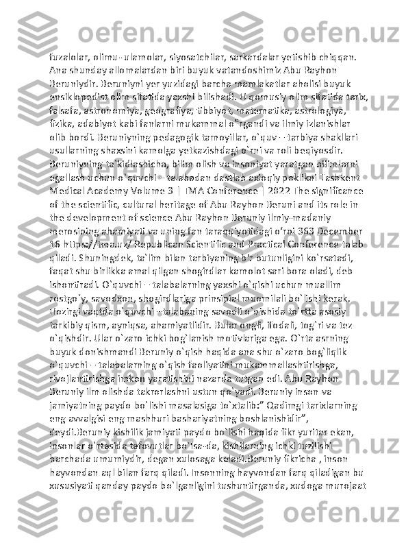 fuzalolar, olimu- ulamolar, siyosatchilar, sarkardalar yetishib chiqqan. 
Ana shunday allomalardan biri buyuk vatandoshimiz Abu Rayhon 
Beruniydir. Beruniyni yer yuzidagi barcha mamlakatlar aholisi buyuk 
ensiklopedist olim sifatida yaxshi bilishadi. U qomusiy olim sifatida tarix,
falsafa, astronomiya, geografiya, tibbiyot, matematika, astrologiya, 
fizika, adabiyot kabi fanlarni mukammal o‟rgandi va ilmiy izlanishlar 
olib bordi. Beruniyning pedagogik tamoyillar, o`quv – tarbiya shakllari 
usullarning shaxsini kamolga yetkazishdagi o`rni va roli beqiyosdir. 
Beruniyning ta`kidlashicha, bilim olish va insoniyat yaratgan bilimlarni 
egallash uchun o`quvchi – talabadan dastlab axloqiy poklikni Tashkent 
Medical Academy Volume 3 | TMA Conference | 2022 The significance 
of the scientific, cultural heritage of Abu Rayhon Beruni and its role in 
the development of science Abu Rayhon Beruniy ilmiy-madaniy 
merosining ahamiyati va uning fan taraqqiyotidagi o‘rni 363 December 
16 https://tma.uz/ Republican Scientific and Practical Conference talab 
qiladi. Shuningdek, ta`lim bilan tarbiyaning bir butunligini ko`rsatadi, 
faqat shu birlikka amal qilgan shogirdlar kamolot sari bora oladi, deb 
ishontiradi. O`quvchi – talabalarning yaxshi o`qishi uchun muallim 
rostgo`y, savodxon, shogirdlariga prinsipial muomilali bo`lishi kerak. 
Hozirgi vaqtda o`quvchi –talabaning savodli o`qishida to`rtta asosiy 
tarkibiy qism, ayniqsa, ahamiyatlidir. Bular ongli, ifodali, tog`ri va tez 
o`qishdir. Ular o`zaro ichki bog`lanish motivlariga ega. O`rta asrning 
buyuk donishmandi Beruniy o`qish haqida ana shu o`zaro bog`liqlik 
o`quvchi – talabalarning o`qish faoliyatini mukammallashtirishga, 
rivojlantirishga imkon yaratishini nazarda tutgan edi. Abu Rayhon 
Beruniy ilm olishda takrorlashni ustun qo`yadi. Beruniy inson va 
jamiyatning paydo bo`lishi masalasiga to`xtalib:” Qadimgi tarixlarning 
eng avvalgisi eng mashhuri bashariyatning boshlanishidir”, 
deydi.Beruniy kishilik jamiyati paydo bo`lishi haqida fikr yuritar ekan, 
insonlar o`rtasida tafovutlar bo`lsa-da, kishilarning ichki tuzilishi 
barchada umumiydir, degan xulosaga keladi.Beruniy fikricha , inson 
hayvondan aql bilan farq qiladi. Insonning hayvondan farq qiladigan bu 
xususiyati qanday paydo bo`lganligini tushuntirganda, xudoga murojaat  