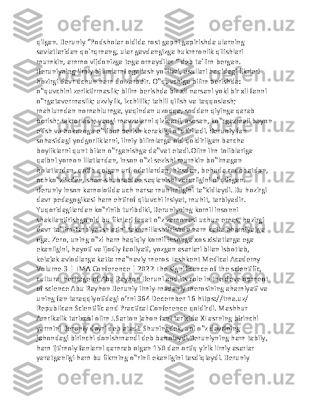 qilgan. Beruniy “Podsholar oldida rost gapni gapirishda ularning 
savlatlaridan qo`rqmang, ular gavdangizga hukmronlik qilishlari 
mumkin, ammo vijdonizga tega omaydilar “ deb ta`lim bergan. 
Beruniyning ilmiy bilimlarni egallash yo‟llari, usullari haqidagi fikrlari 
hozirgi davr uchun ham dolzarbdir. O‟quvchiga bilim berishda: 
o‟quvchini zeriktirmaslik; bilim berishda bir xil narsani yoki bir xil fanni 
o‟rgatavermaslik; uzviylik, izchillik; tahlil qilish va taqqoslash; 
mahlumdan nomahlumga, yaqindan uzoqqa, soddan qiyinga qarab 
borish; takrorlash; yangi mavzularni qiziqarli, asosan, ko‟rgazmali bayon
etish va hokazoga e‟tibor berish kerakligi o‟qtiriladi. Beruniy fan 
sohasidagi yodgorliklarni, ilmiy bilimlarga oid qoldirilgan barcha 
boyliklarni qunt bilan o‟rganishga da‟vat etadi.Olim ilm toliblariga 
qalbni yomon illatlardan, inson o‟zi sezishi mumkin bo‟lmagan 
holatlardan, qotib qolgan urf-odatlardan, hirsdan, behuda raqobatdan, 
ochko‟zlikdan, shon-shuhratdan saqlanishi zarurligini o‟qtirgan. 
Beruniy inson kamolotida uch narsa muhimligini ta‟kidlaydi. Bu hozirgi 
davr pedagogikasi ham ehtirof qiluvchi irsiyat, muhit, tarbiyadir. 
Yuqoridagilardan ko‟rinib turibdiki, Beruniyning komil insonni 
shakllantirishga oid bu fikrlari faqat o‟z zamonasi uchun emas, hozirgi 
davr ta‟lim-tarbiya ishlarini takomillashtirishda ham katta ahamiyatga 
ega. Zero, uning o‟zi ham haqiqiy komil insonga xos xislatlarga ega 
ekanligini, hayoti va ijodiy faoliyati, yozgan asarlari bilan isbotlab, 
kelajak avlodlarga katta ma‟naviy meros Tashkent Medical Academy 
Volume 3 | TMA Conference | 2022 The significance of the scientific, 
cultural heritage of Abu Rayhon Beruni and its role in the development 
of science Abu Rayhon Beruniy ilmiy-madaniy merosining ahamiyati va 
uning fan taraqqiyotidagi o‘rni 364 December 16 https://tma.uz/ 
Republican Scientific and Practical Conference qoldirdi. Mashhur 
Amrikalik tarixchi olim J.Sarton jahon fani tarixida XI asrning birinchi 
yarmini Beruniy davri deb atadi. Shuningdek, uni o‟z davrining 
jahondagi birinchi donishmandi deb baholaydi.Beruniyning ham tabiiy, 
ham ijtimoiy fanlarni qamrab olgan 150 dan ortiq yirik ilmiy asarlar 
yaratganligi ham bu fikrning o‟rinli ekanligini tasdiqlaydi. Beruniy  