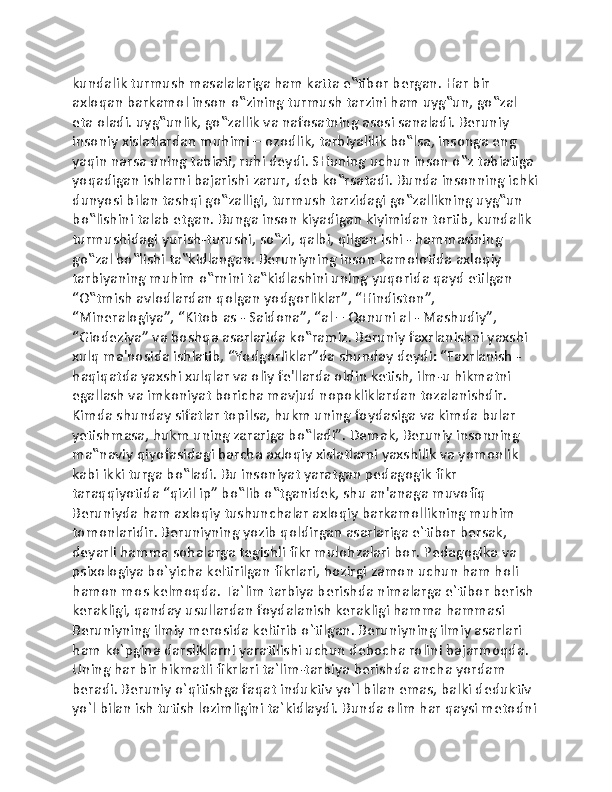 kundalik turmush masalalariga ham katta e‟tibor bergan. Har bir 
axloqan barkamol inson o‟zining turmush tarzini ham uyg‟un, go‟zal 
eta oladi. uyg‟unlik, go‟zallik va nafosatning asosi sanaladi. Beruniy 
insoniy xislatlardan muhimi – ozodlik, tarbiyalilik bo‟lsa, insonga eng 
yaqin narsa uning tabiati, ruhi deydi. SHuning uchun inson o‟z tabiatiga 
yoqadigan ishlarni bajarishi zarur, deb ko‟rsatadi. Bunda insonning ichki
dunyosi bilan tashqi go‟zalligi, turmush tarzidagi go‟zallikning uyg‟un 
bo‟lishini talab etgan. Bunga inson kiyadigan kiyimidan tortib, kundalik 
turmushidagi yurish-turushi, so‟zi, qalbi, qilgan ishi - hammasining 
go‟zal bo‟lishi ta‟kidlangan. Beruniyning inson kamolotida axloqiy 
tarbiyaning muhim o‟rnini ta‟kidlashini uning yuqorida qayd etilgan 
“O‟tmish avlodlardan qolgan yodgorliklar”, “Hindiston”, 
“Mineralogiya”, “Kitob as - Saidona”, “al – Qonuni al - Mashudiy”, 
“Giodeziya” va boshqa asarlarida ko‟ramiz. Beruniy faxrlanishni yaxshi 
xulq ma'nosida ishlatib, “Yodgorliklar”da shunday deydi: “Faxrlanish - 
haqiqatda yaxshi xulqlar va oliy fe'llarda oldin ketish, ilm-u hikmatni 
egallash va imkoniyat boricha mavjud nopokliklardan tozalanishdir. 
Kimda shunday sifatlar topilsa, hukm uning foydasiga va kimda bular 
yetishmasa, hukm uning zarariga bo‟ladi”. Demak, Beruniy insonning 
ma‟naviy qiyofasidagi barcha axloqiy xislatlarni yaxshilik va yomonlik 
kabi ikki turga bo‟ladi. Bu insoniyat yaratgan pedagogik fikr 
taraqqiyotida “qizil ip” bo‟lib o‟tganidek, shu an'anaga muvofiq 
Beruniyda ham axloqiy tushunchalar axloqiy barkamollikning muhim 
tomonlaridir. Beruniyning yozib qoldirgan asarlariga e`tibor bersak, 
deyarli hamma sohalarga tegishli fikr mulohzalari bor. Pedagogika va 
psixologiya bo`yicha keltirilgan fikrlari, hozirgi zamon uchun ham holi 
hamon mos kelmoqda. Ta`lim tarbiya berishda nimalarga e`tibor berish 
kerakligi, qanday usullardan foydalanish kerakligi hamma hammasi 
Beruniyning ilmiy merosida keltirib o`tilgan. Beruniyning ilmiy asarlari 
ham ko`pgina darsliklarni yaratilishi uchun debocha rolini bajarmoqda. 
Uning har bir hikmatli fikrlari ta`lim-tarbiya berishda ancha yordam 
beradi. Beruniy o`qitishga faqat induktiv yo`l bilan emas, balki deduktiv 
yo`l bilan ish tutish lozimligini ta`kidlaydi. Bunda olim har qaysi metodni 