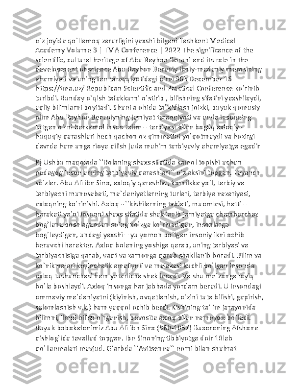 o`z joyida qo`llamoq zarurligini yaxshi bilgani Tashkent Medical 
Academy Volume 3 | TMA Conference | 2022 The significance of the 
scientific, cultural heritage of Abu Rayhon Beruni and its role in the 
development of science Abu Rayhon Beruniy ilmiy-madaniy merosining 
ahamiyati va uning fan taraqqiyotidagi o‘rni 365 December 16 
https://tma.uz/ Republican Scientific and Practical Conference ko`rinib 
turibdi. Bunday o`qish tafakkurni o`stirib , bilishning sifatini yaxshilaydi, 
aqliy bilimlarni boyitadi. Shuni alohida ta‟kidlash joizki, buyuk qomusiy 
olim Abu Rayhon Beruniyning jamiyat taraqqiyoti va unda insonning 
tutgan o'rni barkamol inson talim – tarbiyasi bilan bogliq axloqiy- 
huquqiy qarashlari hech qachon oz qimmatini yo`qotmaydi va hozirgi 
davrda ham unga rioya qilish juda muhim tarbiyaviy ahamiyatga egadir
8) Ushbu maqolada ``Bolaning shaxs sifatida kamol topishi uchun 
pedagog insonlarning tarbiyaviy qarashlari`` o`z aksini topgan. Tayanch 
so`zlar. Abu Ali ibn Sino, axloqiy qarashlar, komilkka yo`l, tarbiy va 
tarbiyachi munosabati, ma`daniyatlarning turlari, tarbiya nazariyasi, 
axloqning ko`rinishi. Axloq - ``kishilarning tabiati, muomlasi, hatti – 
harakati ya`ni insonni shaxs sifatida shakllanib jamiyatga chambarchaz 
bog`lana boshlagandan so`ng ko`zga ko`rinadigan, insonlarga 
bog`laydigan, undagi yaxshi – yu yomon bo`lgan insoniylikni ochib 
beruvchi harakter. Axloq bolaning yoshiga qarab, uning tarbiyasi va 
tarbiyachisiga qarab, vaqt va zamonga qarab shakllanib boradi. Bilim va 
ko`nikmalari keyinchalik amaliyoti va malakasi kuchli bo`lgan insonda 
axloq tushunchasi ham yetarlicha shakllanadi. Va shu me`zonga loyiq 
bo`la boshlaydi. Axloq insonga har jabhada yordam beradi. U insondagi 
ommaviy ma`daniyatni (kiyinish, ovqatlanish, o`zini tuta bilishi, gapirish,
salomlashish v.k.) ham yaqqol ochib berdi. Kishining ta`lim jarayonida 
bilimni, ilmni bilish o`rganish, bevosita axloq bilan namoyon bo`ladi. 
Buyuk bobokalonimiz Abu Ali ibn Sino (980-1037) Buxoroning Afshona 
qishlog`ida tavallud topgan. Ibn Sinoning tibbiyotga doir 10lab 
qo`llanmalari mavjud. G`arbda ``Avitsenna`` nomi bilan shuhrat  