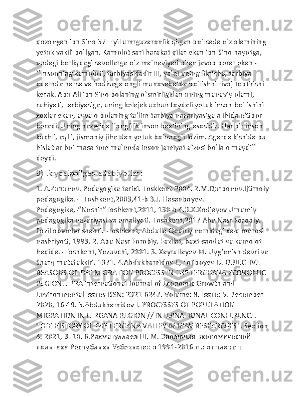 qozongan ibn Sino 57 – yil umrguzaronlik qilgan bo`lsada o`z olamining 
yetuk vakili bo`lgan. Kamolot sari harakat qilar ekan ibn Sino hayotga, 
undagi borliqdagi savollarga o`z ma`naviyati bilan javob berar ekan - 
``Insonning kamoloti, tarbiyasidadir III, ya`ni uning fikricha, tarbiya 
odamda narsa va hodisaga ongli munosabatda bo`lishni rivoj toptirishi 
kerak. Abu Ali ibn Sino bolaning o`smirligidan uning manaviy olami, 
ruhiyati, tarbiyasiga, uning kelajak uchun foydali yetuk inson bo`lishini 
xoxlar ekan, avvalo bolaning ta`lim tarbiya nazariyasiga alihida e`tibor 
beradi. Uning nazarida ``onglilik inson baxtining asosidir. Har bir inson 
kuchli, aqlli, jismoniy jihatdan yetuk bo`lmog`i lozim. Agarda kishida bu 
hislatlar bo`lmasa tom ma`noda inson jamiyat a`zosi bo`la olmaydi`` 
deydi.
9) Foydalanilgan adabiyotlar:  
1. A.Zununov. Pedagogika tarixi. Toskkent-2004. 2.M.Qurbonov.Ijtimoiy 
pedagogika. – Toshkent,2003,41-b 3.J. Hasanboyev. 
Pedagogika,-“Noshir”Toshkent,2011, 130-b 4.B.X.Xodjayev Umumiy 
pedagogika nazariyasi va amaliyoti. Toshkent,2017 Abu Nasr Forobiy. 
Fozil odamlar shahri. -Toshkent, Abdulla Qodiriy nomidagi xalq merosi 
nashriyoti, 1993. 2. Abu Nasr Forobiy. Fazilat, baxt-saodat va kamolot 
haqida.- Toshkent, Yozuvchi, 2001. 3. Xayrullayev M. Uygʻonish davri va 
Sharq mutafakkiri. 1971. 4.Abdukhamidov I., Tojiboyev U. OBJECTIVE 
REASONS OF THE MIGRATION PROCESS IN THE FERGHANA ECONOMIC 
REGION. EPRA International Journal of Economic Growth and 
Environmental Issues ISSN: 2321-6247. Volume: 8. Issue: 5. December 
2020, 16-19. 5.Abdukhamidov I. PROCESSES OF POPULATION 
MIGRATION IN FERGANA REGION // INTERNATIONAL CONFERENCE. 
"THE HISTORY OF THE FERGANA VALLEY IN NEW RESEARCHES". Section 
4. 2021, 3- 10. 6.Рахматуллаев Ш. М. Эволюция экономической 
политики Республики Узбекистан в 1991-2016 гг.: от плана к  