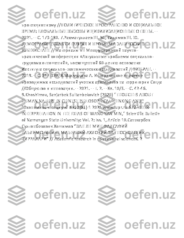 протекционизму //ПОЛИТИЧЕСКОЕ ПРОСТРАНСТВО И СОЦИАЛЬНОЕ
ВРЕМЯ: ГЛОБАЛЬНЫЕ ВЫЗОВЫ И ЦИВИЛИЗАЦИОННЫЕ ОТВЕТЫ. – 
2021. – С. 173-180. 7.Рахматуллаев Ш. М., Салимов Ш. Ю. 
ДЕМОГРАФИЧЕСКАЯ СИТУАЦИЯ И ПРОБЛЕМА ЗАНЯТОСТИ В 
УЗБЕКИСТАНЕ //Материалы VII Международной научно-
практической конференции «Актуальные проблемы социально-
трудовых отношений», посвященной 60-летию основания 
Института социально-экономических исследований ДФИЦ РАН. – 
2019. – С. 317-320. 8.Маҳмудова А. Историческое значение 
проводимых исследований ученых археологов на территории Согда
//Общество и инновации. – 2021. – Т. 2. – №. 10/S. – С. 42-46. 
9.Khoshimov, Sanjarbek Sultanbekovich (2020) "THOUGHTS ABOUT 
HUMAN NATURE IN CHINESE PHILOSOPHICAL THINKING AND 
"Экономика и социум" №12(91)-1 2021 www.iupr.ru 672 THEIR 
INTERPRETATION IN THE IDEAS OF WANG YAN MIN," Scientific Bulletin 
of Namangan State University: Vol. 2: Iss. 1, Article 10.Санжарбек 
Султонбекович Хошимов “ВАН ЯН МИН ФАЛСАФИЙ 
ТАЪЛИМОТИНИНГ МАЪНАВИЙ-АХЛОҚИЙ ВА ГНОСЕОЛОГИК 
ҚИРРАЛАРИ” // Academic research in educational sciences. 2 