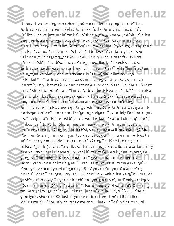 Ul buyuk zotlarning sermahzul ijod mahsullari bugungi kun ta‟lim-
tarbiya jarayonida yosh avlod tarbiyasida dasturulamal bo„la oldi. 
Ta‟lim-tarbiya jarayonini tashkil etishda o„z o„git va yo„nalishlari bilan 
beqiyos hissa qo„shgan buyuk qomusiy olim Abu Nasr Forobiy bu 
borada quyidagilarni alohida ta‟kidlaydi: -“Ta‟lim degan so„z xalqlar va 
shaharliklar o„rtasida nazariy fazilatni birlashtirish, tarbiya esa shu 
xalqlar o„rtasidagi tug„ma fazilat va amaliy kasb-hunar fazilatlarini 
birlashtirish”; -“Tarbiya jarayonining muvaffaqiyatli kechishi uchun 
tarbiya beruvchining o„zi tarbiyali bo„lmog„i shart”; -“Ta‟lim faqat so„z 
va o„rganish bilan, tarbiya esa amaliy ish, tajriba bilan amalga 
oshiriladi”; -“Tarbiya - har bir xalq, millatning amaliy malakalaridan 
iborat .2)  Buyuk mutafakkir va qomusiy olim Abu Nasr Forobiy bu fikrlari
orqali shaxs kamolotida ta‟lim va tarbiya berish zarurati, ta‟lim-tarbiya 
usullaridan kutilgan asosiy maqsad va bolatarbiyasida tarbiya usullari 
haqida qimmatli ma‟lumotlarni bayon etgan hamda bolaning 
tug„ilgandan boshlab oyoqqa turguncha ma‟lum tartibda tarbiyalanib 
borishga katta e‟tibor qaratilishiga to„xtalgan. O„z tarixiy ijodi va buyuk
ma‟naviy-ma‟rifiy merosi bilan dunyo ilm-fanini yuqori cho‟qqiga olib 
chikgan, o‟rta asrlar Sharqining qomusiy olimi, astronomi, geografi, 
ma‟danshunosi, etnografi, tarixchisi, shoiri, faylasufi va pedagogi Abu 
Rayhon Beruniyning ham yaratgan barcha asarlari mazmun-mohiyatini 
ta‟limtarbiya masalalari tashkil etadi. Uning ijodidan fanning turli 
sohalariga oid juda ko‟p yirik asarlar o„rin olgan bo„lib, bu asarlar uning
ana shu sohalarni nihoyatda yaxshi bilgan tadqiqotchi, fanda yangidan 
yangi yo‟llar ochgan donishmand bo‟lganligidan dalolat beradi. 
Beruniyshunos olimlarning ma‟lumotlariga ko„ra Beruniy yoshligidan 
riyoziyot va falakiyotni o‟rganib, 16-17 yoshlaridayoq Quyoshning 
balandligini o‟lchagan, quyosh tutilishini kuzatish bilan shug‟ullanib, 22 
yoshida Markaziy Osiyoda birinchi bor yer globusini, turli xalqlarning yil 
hisoblari haqidagi ilk yirik asari – “Osorul boqiya”ni yaratadi. Olimning 
fan taraqqiyotiga qo‟shgan hissasi juda ulkan bo‟lib, u 152-ta risola 
yaratgan, shundan 30 tasi bizgacha etib kelgan. Taniqli Rus olimi 
V.V.Bartold: - “Beruniy shunday serqirra olimki, o‟z davrida mavjud  