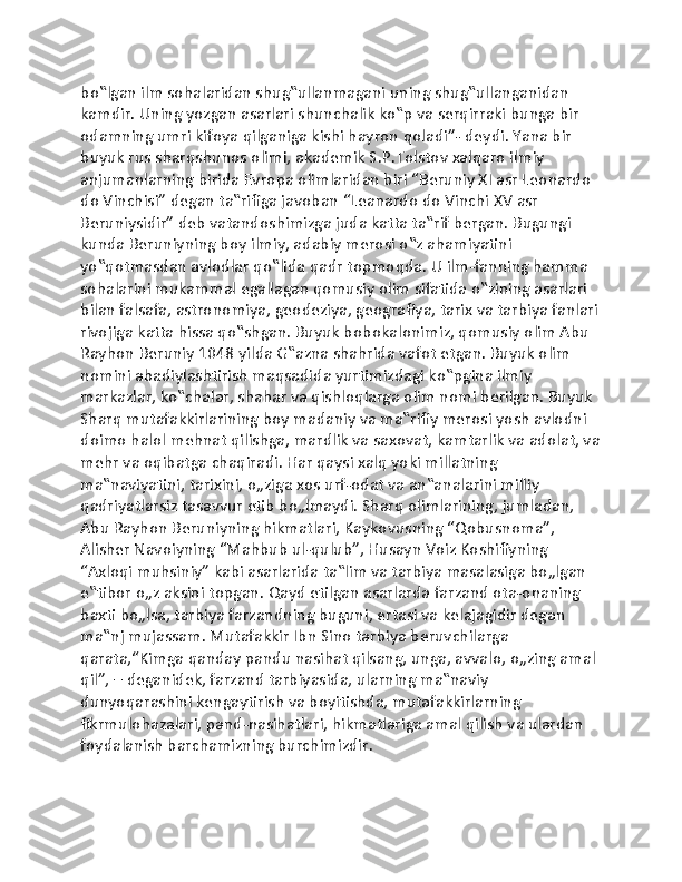 bo‟lgan ilm sohalaridan shug‟ullanmagani uning shug‟ullanganidan 
kamdir. Uning yozgan asarlari shunchalik ko‟p va serqirraki bunga bir 
odamning umri kifoya qilganiga kishi hayron qoladi”- deydi. Yana bir 
buyuk rus sharqshunos olimi, akademik S.P.Tolstov xalqaro ilmiy 
anjumanlarning birida Evropa olimlaridan biri “Beruniy XI asr Leonardo 
do Vinchisi” degan ta‟rifiga javoban “Leanardo do Vinchi XV asr 
Beruniysidir” deb vatandoshimizga juda katta ta‟rif bergan. Bugungi 
kunda Beruniyning boy ilmiy, adabiy merosi o‟z ahamiyatini 
yo‟qotmasdan avlodlar qo‟lida qadr topmoqda. U ilm-fanning hamma 
sohalarini mukammal egallagan qomusiy olim sifatida o‟zining asarlari 
bilan falsafa, astronomiya, geodeziya, geografiya, tarix va tarbiya fanlari
rivojiga katta hissa qo‟shgan. Buyuk bobokalonimiz, qomusiy olim Abu 
Rayhon Beruniy 1048 yilda G‟azna shahrida vafot etgan. Buyuk olim 
nomini abadiylashtirish maqsadida yurtimizdagi ko‟pgina ilmiy 
markazlar, ko‟chalar, shahar va qishloqlarga olim nomi berilgan. Buyuk 
Sharq mutafakkirlarining boy madaniy va ma‟rifiy merosi yosh avlodni 
doimo halol mehnat qilishga, mardlik va saxovat, kamtarlik va adolat, va
mehr va oqibatga chaqiradi. Har qaysi xalq yoki millatning 
ma‟naviyatini, tarixini, o„ziga xos urf-odat va an‟analarini milliy 
qadriyatlarsiz tasavvur etib bo„lmaydi. Sharq olimlarining, jumladan, 
Abu Rayhon Beruniyning hikmatlari, Kaykovusning “Qobusnoma”, 
Alisher Navoiyning “Mahbub ul-qulub”, Husayn Voiz Koshifiyning 
“Axloqi muhsiniy” kabi asarlarida ta‟lim va tarbiya masalasiga bo„lgan 
e‟tibor o„z aksini topgan. Qayd etilgan asarlarda farzand ota-onaning 
baxti bo„lsa, tarbiya farzandning buguni, ertasi va kelajagidir degan 
ma‟nj mujassam. Mutafakkir Ibn Sino tarbiya beruvchilarga 
qarata,“Kimga qanday pandu nasihat qilsang, unga, avvalo, o„zing amal 
qil”, – deganidek, farzand tarbiyasida, ularning ma‟naviy 
dunyoqarashini kengaytirish va boyitishda, mutafakkirlarning 
fikrmulohazalari, pand-nasihatlari, hikmatlariga amal qilish va ulardan 
foydalanish barchamizning burchimizdir. 