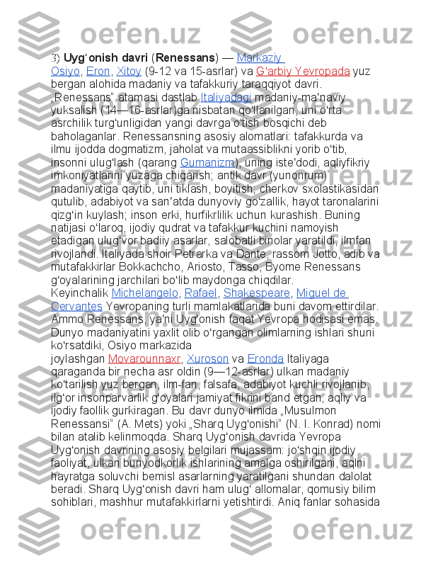 3)  Uyg onish davriʻ   ( Renessans )   —   Markaziy	 
Osiyo ,   Eron ,   Xitoy   (9-12	
 va	 15-asrlar)	 va   G arbiy	 Yevropada	ʻ   yuz	 
bergan	
 alohida	 madaniy	 va	 tafakkuriy	 taraqqiyot	 davri.	 
„Renessans“	
 atamasi	 dastlab   Italiyadagi   madaniy-ma naviy	 	ʼ
yuksalish	
 (14—16-asrlar)ga	 nisbatan	 qo llanilgan,	 uni	 o rta	 	ʻ ʻ
asrchilik	
 turg unligidan	 yangi	 davrga	 o tish	 bosqichi	 deb	 	ʻ ʻ
baholaganlar.
 Renessansning	 asosiy	 alomatlari:	 tafakkurda	 va	 
ilmu	
 ijodda	 dogmatizm,	 jaholat	 va	 mutaassiblikni	 yorib	 o tib,	 	ʻ
insonni	
 ulug lash	 (qarang	ʻ   Gumanizm ),	 uning	 iste dodi,	 aqliyfikriy	 	ʼ
imkoniyatlarini	
 yuzaga	 chiqarish;	 antik	 davr	 (yunonrum)	 
madaniyatiga	
 qaytib,	 uni	 tiklash,	 boyitish;	 cherkov	 sxolastikasidan	 
qutulib,	
 adabiyot	 va	 san atda	 dunyoviy	 go zallik,	 hayot	 taronalarini	 	ʼ ʻ
qizg in	
 kuylash;	 inson	 erki,	 hurfikrlilik	 uchun	 kurashish.	 Buning	 	ʻ
natijasi	
 o laroq,	 ijodiy	 qudrat	 va	 tafakkur	 kuchini	 namoyish	 	ʻ
etadigan
 ulug vor	 badiiy	 asarlar,	 salobatli	 binolar	 yaratildi,	 ilmfan	 	ʻ
rivojlandi.	
 Italiyada	 shoir	 Petrarka	 va	 Dante,	 rassom	 Jotto,	 adib	 va
mutafakkirlar	
 Bokkachcho,	 Ariosto,	 Tasso,	 Byome	 Renessans	 
g oyalarining	
 jarchilari	 bo lib	 maydonga	 chiqdilar.	 	ʻ ʻ
Keyinchalik   Michelangelo ,   Rafael ,   Shakespeare ,   Miguel	
 de	 
Cervantes   Yevropaning	
 turli	 mamlakatlarida	 buni	 davom	 ettirdilar.	 
Ammo	
 Renessans,	 ya ni	 Uyg onish	 faqat	 Yevropa	 hodisasi	 emas.	 	ʼ ʻ
Dunyo	
 madaniyatini	 yaxlit	 olib	 o rgangan	 olimlarning	 ishlari	 shuni	 	ʻ
ko rsatdiki,	
 Osiyo	 markazida	 	ʻ
joylashgan   Movarounnaxr ,   Xuroson   va   Eronda   Italiyaga	
 
qaraganda	
 bir	 necha	 asr	 oldin	 (9—12-asrlar)	 ulkan	 madaniy	 
ko tarilish	
 yuz	 bergan,	 ilm-fan,	 falsafa,	 adabiyot	 kuchli	 rivojlanib,	 	ʻ
ilg or	
 insonparvarlik	 g oyalari	 jamiyat	 fikrini	 band	 etgan,	 aqliy	 va	 	ʻ ʻ
ijodiy	
 faollik	 gurkiragan.	 Bu	 davr	 dunyo	 ilmida	 „Musulmon	 
Renessansi“	
 (A.	 Mets)	 yoki	 „Sharq	 Uyg onishi“	 (N.	 I. Konrad)	 nomi	ʻ
bilan	
 atalib	 kelinmoqda.	 Sharq	 Uyg onish	 davrida	 Yevropa	 	ʻ
Uyg onish	
 davrining	 asosiy	 belgilari	 mujassam:	 jo shqin	 ijodiy	 	ʻ ʻ
faoliyat,	
 ulkan	 bunyodkorlik	 ishlarining	 amalga	 oshirilgani,	 aqlni	 
hayratga	
 soluvchi	 bemisl	 asarlarning	 yaratilgani	 shundan	 dalolat	 
beradi.	
 Sharq	 Uyg onish	 davri	 ham	 ulug	 allomalar,	 qomusiy	 bilim	 	ʻ ʻ
sohiblari,	
 mashhur	 mutafakkirlarni	 yetishtirdi.	 Aniq	 fanlar	 sohasida 