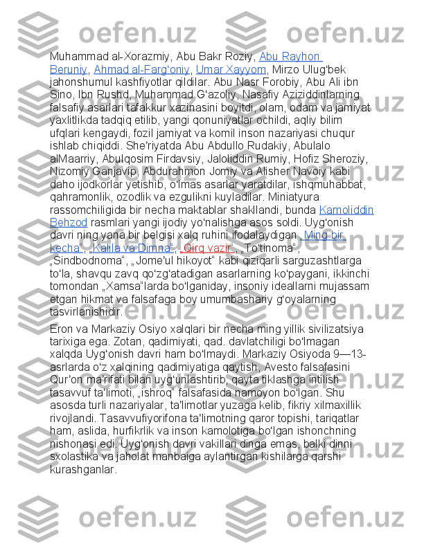 Muhammad al-Xorazmiy,	 Abu	 Bakr	 Roziy,   Abu	 Rayhon	 
Beruniy ,   Ahmad	
 al-Farg oniy	ʻ ,   Umar	 Xayyom ,	 Mirzo	 Ulug bek	 	ʻ
jahonshumul	
 kashfiyotlar	 qildilar.	 Abu	 Nasr	 Forobiy,	 Abu	 Ali	 ibn	 
Sino,	
 Ibn	 Rushd,	 Muhammad	 G azoliy,	 Nasafiy	 Aziziddinlarning	 	ʻ
falsafiy	
 asarlari	 tafakkur	 xazinasini	 boyitdi,	 olam,	 odam	 va	 jamiyat	 
yaxlitlikda	
 tadqiq	 etilib,	 yangi	 qonuniyatlar	 ochildi,	 aqliy	 bilim	 
ufqlari	
 kengaydi,	 fozil	 jamiyat	 va	 komil	 inson	 nazariyasi	 chuqur	 
ishlab	
 chiqiddi.	 She riyatda	 Abu	 Abdullo	 Rudakiy,	 Abulalo	 	ʼ
alMaarriy,	
 Abulqosim	 Firdavsiy,	 Jaloliddin	 Rumiy,	 Hofiz	 Sheroziy,	 
Nizomiy	
 Ganjavip,	 Abdurahmon	 Jomiy	 va	 Alisher	 Navoiy	 kabi	 
daho	
 ijodkorlar	 yetishib,	 o lmas	 asarlar	 yaratdilar,	 ishqmuhabbat,	 	ʻ
qahramonlik,	
 ozodlik	 va	 ezgulikni	 kuyladilar.	 Miniatyura	 
rassomchiligida	
 bir	 necha	 maktablar	 shakllandi,	 bunda   Kamoliddin
Behzod   rasmlari	
 yangi	 ijodiy	 yo nalishga	 asos	 soldi.	 Uyg onish	 	ʻ ʻ
davri	
 ning	 yana	 bir	 belgisi	 xalq	 ruhini	 ifodalaydigan   „Ming	 bir	 
kecha“ ,   „Kalila	
 va	 Dimna“ ,   „Qirq	 vazir“ ,	 „To tinoma“,	 	ʻ
„Sindbodnoma“,	
 „Jome ul	 hikoyot“	 kabi	 qiziqarli	 sarguzashtlarga	 	ʼ
to la,	
 shavqu	 zavq	 qo zg atadigan	 asarlarning	 ko paygani,	 ikkinchi	 	ʻ ʻ ʻ ʻ
tomondan	
 „Xamsa“larda	 bo lganiday,	 insoniy	 ideallarni	 mujassam	 	ʻ
etgan	
 hikmat	 va	 falsafaga	 boy	 umumbashariy	 g oyalarning	 	ʻ
tasvirlanishidir.
Eron	
 va	 Markaziy	 Osiyo	 xalqlari	 bir	 necha	 ming	 yillik	 sivilizatsiya	 
tarixiga	
 ega.	 Zotan,	 qadimiyati,	 qad.	 davlatchiligi	 bo lmagan	 	ʻ
xalqda	
 Uyg onish	 davri	 ham	 bo lmaydi.	 Markaziy	 Osiyoda	 9—13-	ʻ ʻ
asrlarda	
 o z	 xalqining	 qadimiyatiga	 qaytish,	 Avesto	 falsafasini	 	ʻ
Qur on	
 ma rifati	 bilan	 uyg unlashtirib,	 qayta	 tiklashga	 intilish	 	ʼ ʼ ʻ
tasavvuf	
 ta limoti,	 „ishroq“	 falsafasida	 namoyon	 bo lgan.	 Shu	 	ʼ ʻ
asosda	
 turli	 nazariyalar,	 ta limotlar	 yuzaga	 kelib,	 fikriy	 xilmaxillik	 	ʼ
rivojlandi.	
 Tasavvufiyorifona	 ta limotning	 qaror	 topishi,	 tariqatlar	 	ʼ
ham,	
 aslida,	 hurfikrlik	 va	 inson	 kamolotiga	 bo lgan	 ishonchning	 	ʻ
nishonasi	
 edi.	 Uyg onish	 davri	 vakillari	 dinga	 emas,	 balki	 dinni	 	ʻ
sxolastika	
 va	 jaholat	 manbaiga	 aylantirgan	 kishilarga	 qarshi	 
kurashganlar. 