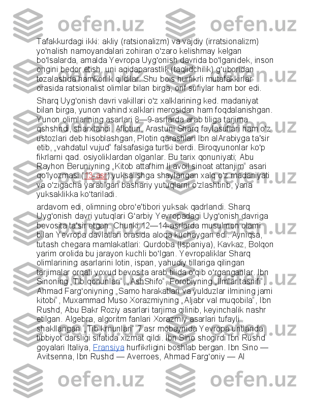 Tafakkurdagi ikki:	 akliy	 (ratsionalizm)	 va	 vajdiy	 (irratsionalizm)	 
yo nalish	
 namoyandalari	 zohiran	 o zaro	 kelishmay	 kelgan	 	ʻ ʻ
bo lsalarda,	
 amalda	 Yevropa	 Uyg onish	 davrida	 bo lganidek,	 inson	ʻ ʻ ʻ
ongini	
 bedor	 etish,	 uni	 aqidaparastlik	 (taqlidchilik)	 g uboridan	 	ʻ
tozalashda	
 hamkorlik	 qildilar.	 Shu	 bois	 hurfikrli	 mutafakkirlar	 
orasida	
 ratsionalist	 olimlar	 bilan	 birga,	 orif	 sufiylar	 ham	 bor	 edi.
Sharq	
 Uyg onish	 davri	 vakillari	 o z	 xalklarining	 ked.	 madaniyat	 	ʻ ʻ
bilan	
 birga,	 yunon	 vahind	 xalklari	 merosidan	 ham	 foqdalanishgan.
Yunon	
 olimlarining	 asarlari	 8—9-asrlarda	 arab	 tiliga	 tarjima	 
qshshndi,	
 sharxlandi.	 Aflotun,	 Arastuni	 Sharq	 faylasuflari	 ham	 o z	 	ʻ
ustozlari	
 deb	 hisoblashgan,	 Plotin	 qarashlari	 Ibn	 alArabiyga	 ta sir	 	ʼ
etib,	
 „vahdatul	 vujud“	 falsafasiga	 turtki	 berdi.	 Biroqyunonlar	 ko p	 	ʻ
fikrlarni	
 qad.	 osiyoliklardan	 olganlar.	 Bu	 tarix	 qonuniyati;	 Abu	 
Rayhon	
 Beruniyning	 „Kitob	 attafhim	 li avoil	 sinoat	 attanjim“	 asari	 
qo lyozmasi	
 (	ʻ 13-asr ).yuksalishga	 shaylangan	 xalq	 o z	 madaniyati	 	ʻ
va	
 o zigacha	 yaratilgan	 bashariy	 yutuqlarni	 o zlashtirib,	 yana	 	ʻ ʻ
yuksaklikka	
 ko tariladi.	ʻ
ardavom	
 edi,	 olimning	 obro e tibori	 yuksak	 qadrlandi.	 Sharq	 	ʻ ʼ
Uyg onish	
 davri	 yutuqlari	 G arbiy	 Yevropadagi	 Uyg onish	 davriga	 	ʻ ʻ ʻ
bevosita	
 ta sir	 etgan.	 Chunki	 12—14-asrlarda	 musulmon	 olami	 	ʼ
bilan	
 Yevropa	 davlatlari	 orasida	 aloqa	 kuchaygan	 edi.	 Ayniqsa,	 
tutash	
 chegara	 mamlakatlari:	 Qurdoba	 (Ispaniya),	 Kavkaz,	 Bolqon
yarim	
 orolida	 bu	 jarayon	 kuchli	 bo lgan.	 Yevropaliklar	 Sharq	 	ʻ
olimlarining	
 asarlarini	 lotin,	 ispan,	 yahudiy	 tillariga	 qilingan	 
tarjimalar	
 orqali	 yoxud	 bevosita	 arab	 tilida	 o qib	 o rganganlar.	 Ibn	 	ʻ ʻ
Sinoning	
 „Tib	 qonunlari“,	 „AshShifo“,	 Forobiyning	 „Ilmlar	 tasnifi“,	 
Ahmad	
 Farg oniyning	 „Samo	 harakatlari	 va	 yulduzlar	 ilmining	 jami	ʻ
kitobi“,	
 Muxammad	 Muso	 Xorazmiyning	 „Aljabr	 val	 muqobila“,	 Ibn	 
Rushd,	
 Abu	 Bakr	 Roziy	 asarlari	 tarjima	 qilinib,	 keyinchalik	 nashr	 
etilgan.	
 Algebra,	 algoritm	 fanlari	 Xorazmiy	 asarlari	 tufayli	 
shakllangan.	
 „Tib	 krnunlari“	 7 asr	 mobaynida	 Yevropa	 untlarida	 
tibbiyot	
 darsligi	 sifatida	 xizmat	 qildi.	 Ibn	 Sino	 shogirdi	 Ibn	 Rushd	 
goyalari	
 Italiya,   Fransiya   hurfikrligini	 boshlab	 bergan.	 Ibn	 Sino   —	 
Avitsenna,	
 Ibn	 Rushd   —	 Averroes,	 Ahmad	 Farg oniy	ʻ   —	 Al	  