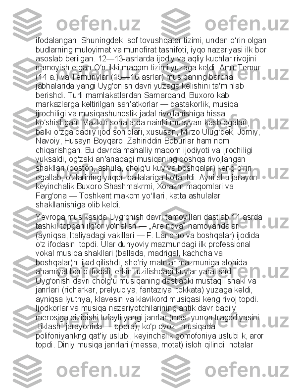 ifodalangan. Shuningdek,	 sof	 tovushqator	 tizimi,	 undan	 o rin	 olgan	ʻ
budlarning	
 muloyimat	 va	 munofirat	 tasnifoti,	 iyqo	 nazariyasi	 ilk	 bor
asoslab	
 berilgan.	 12—13-asrlarda	 ijodiy	 va	 aqliy	 kuchlar	 rivojini	 
namoyish	
 etgan	 O n	 ikki	 maqom	 tizimi	 yuzaga	 keldi.	 Amir	 Temur	 	ʻ
(14	
 a.)	 va	 Temuriylar	 (15—16-asrlar)	 musiqaning	 barcha	 
jabhalarida	
 yangi	 Uyg onish	 davri	 yuzaga	 kelishini	 ta minlab	 	ʻ ʼ
berishdi.	
 Turli	 mamlakatlardan	 Samarqand,	 Buxoro	 kabi	 
markazlarga	
 keltirilgan	 san atkorlar	ʼ   —	 bastakorlik,	 musiqa	 
ijrochiligi	
 va	 musiqashunoslik	 jadal	 rivojlanishiga	 hissa	 
ko shishgan.	
 Mazkur	 sohalarda	 nainki	 muayyan	 kasb	 egalari,	 	ʻ
balki	
 o zga	 badiiy	 ijod	 sohiblari,	 xususan,	 Mirzo	 Ulug bek,	 Jomiy,	 	ʻ ʻ
Navoiy,
 Husayn	 Boyqaro,	 Zahiriddin	 Boburlar	 ham	 nom	 
chiqarishgan.	
 Bu	 davrda	 mahalliy	 maqom	 ijodiyoti	 va	 ijrochiligi	 
yuksaldi,	
 og zaki	 an anadagi	 musiqaning	 boshqa	 rivojlangan	 	ʻ ʼ
shakllari	
 (doston,	 ashula,	 cholg u	 kuy	 va	 boshqalar)	 keng	 o rin	 	ʻ ʻ
egallab,	
 o zlarining	 yuqori	 pallalariga	 ko tarildi.	 Ayni	 shu	 jarayon	 	ʻ ʻ
keyinchalik
 Buxoro	 Shashmakrmi,	 Xorazm	 maqomlari	 va	 
Farg ona	
ʻ   —	 Toshkent	 makom	 yo llari,	 katta	 ashulalar	 	ʻ
shakllanishiga	
 olib	 keldi.
Yevropa	
 musikasida	 Uyg onish	 davri	 tamoyillari	 dastlab	 14-asrda	 	ʻ
tashkil	
 topgan	 ilg or	 yo nalish	ʻ ʻ   —	 „Are	 nova“	 namoyandalari	 
(ayniqsa,	
 Italiyadagi	 vakillari   —	 F.	 Landino	 va	 boshqalar)	 ijodida	 
o z	
 ifodasini	 topdi.	 Ular	 dunyoviy	 mazmundagi	 ilk	 professional	 	ʻ
vokal	
 musiqa	 shakllari	 (ballada,	 madrigal,	 kachcha	 va	 
boshqalar)ni	
 ijod	 qilishdi,	 she riy	 matnlar	 mazmuniga	 alohida	 	ʼ
ahamiyat	
 berib	 ifodali,	 erkin	 tuzilishdagi	 kuylar	 yaratishdi.	 
Uyg onish	
 davri	 cholg u	 musiqaning	 dastlabki	 mustaqil	 shakl	 va	 	ʻ ʻ
janrlari	
 (richerkar,	 prelyudiya,	 fantaziya,	 tokkata)	 yuzaga	 keldi,	 
ayniqsa	
 lyutnya,	 klavesin	 va	 klavikord	 musiqasi	 keng	 rivoj	 topdi.	 
Ijodkorlar	
 va	 musiqa	 nazariyotchilarining	 antik	 davr	 badiiy	 
merosiga	
 qiziqishi	 tufayli	 yangi	 janrlar	 (mas,	 yunon	 tragediyasini	 
„tiklash“	
 jarayonida   —	 opera),	 ko p	 ovozli	 musiqada	 	ʻ
polifoniyankng	
 qat iy	 uslubi,	 keyinchalik	 gomofoniya	 uslubi	 k,	 aror	 	ʼ
topdi.	
 Diniy	 musiqa	 janrlari	 (messa,	 motet)	 isloh	 qilindi,	 notalar	  