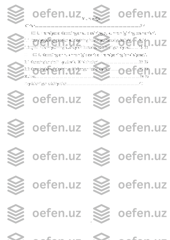 Mundarija
Kirish…………………………………………………………………….2-4
I – BOB. Fransi yada Kapetinglar sulolasining hukumronligining boshlanishi.
1.1 Fransiyada Kapetinglar sulolasining hokimiyat tepasiga kelishi……5-14
1.2 Qirol hokimiyatining kuchayishi borasida olib borilgan siyosat……15-22
II – BOB. Kapetinglar hukmronligi davrida Fransiyaning ichki siyosati.
2.1 Kapetinglar qiroli Lyudovik IX islohotlari………………………….23-29
2.2 Kapetinglar sulolasining olib borgan ichki siyosati…………………30-37
Xulosa……………………………………………………………………38-39
Foydalanilgan adabiyotlar……………………………………………….40
1 