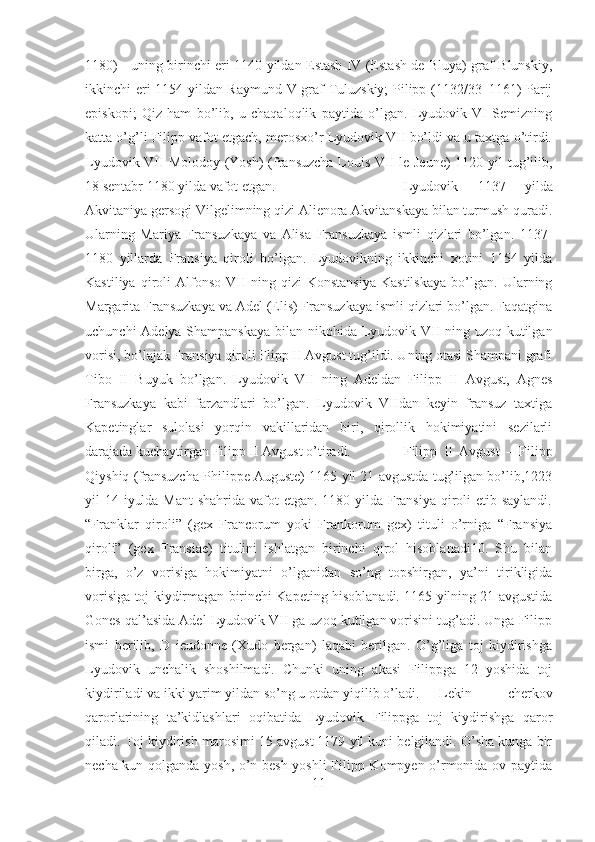 1180) - uning birinchi eri 1140 yildan Estash IV (Estash de Bluya) graf Blunskiy,
ikkinchi eri 1154 yildan Raymund V graf Tuluzskiy; Pilipp (1132/33–1161) Parij
episkopi;   Qiz   ham   bo’lib,   u   chaqaloqlik   paytida   o’lgan.   Lyudovik   VI   Semizning
katta o’g’li Filipp vafot etgach, merosxo’r Lyudovik VII bo’ldi va u taxtga o’tirdi.
Lyudovik VII  Molodoy (Yosh) (fransuzcha Louis VII le Jeune)  1120 yil  tug’ilib,
18 sentabr 1180 yilda vafot etgan.  Lyudovik   1137   yilda
Akvitaniya gersogi Vilgelimning qizi Alienora Akvitanskaya bilan turmush quradi.
Ularning   Mariya   Fransuzkaya   va   Alisa   Fransuzkaya   ismli   qizlari   bo’lgan.   1137-
1180   yillarda   Fransiya   qiroli   bo’lgan.   Lyudovikning   ikkinchi   xotini   1154   yilda
Kastiliya   qiroli   Alfonso   VII   ning   qizi   Konstansiya   Kastilskaya   bo’lgan.   Ularning
Margarita Fransuzkaya va Adel (Elis) Fransuzkaya ismli qizlari bo’lgan. Faqatgina
uchunchi  Adelya Shampanskaya  bilan nikohida Lyudovik VII ning uzoq kutilgan
vorisi, bo’lajak Fransiya qiroli Flipp II Avgust tug’ildi. Uning otasi Shampani grafi
Tibo   II   Buyuk   bo’lgan.   Lyudovik   VII   ning   Adeldan   Filipp   II   Avgust,   Agnes
Fransuzkaya   kabi   farzandlari   bo’lgan.   Lyudovik   VIIdan   keyin   fransuz   taxtiga
Kapetinglar   sulolasi   yorqin   vakillaridan   biri,   qirollik   hokimiyatini   sezilarli
darajada kuchaytirgan Filipp II Avgust o’tiradi.  Filipp   II   Avgust   –   Filipp
Qiyshiq (fransuzcha Philippe Auguste) 1165 yil 21 avgustda tug’ilgan bo’lib,1223
yil 14 iyulda Mant  shahrida vafot etgan. 1180 yilda Fransiya  qiroli etib saylandi.
“Franklar   qiroli”   (gex   Francorum   yoki   Frankorum   gex)   tituli   o’rniga   “Fransiya
qiroli”   (gex   Fransiae)   titulini   ishlatgan   birinchi   qirol   hisoblanadi10.   Shu   bilan
birga,   o’z   vorisiga   hokimiyatni   o’lganidan   so’ng   topshirgan,   ya’ni   tirikligida
vorisiga toj kiydirmagan birinchi Kapeting hisoblanadi. 1165 yilning 21 avgustida
Gones qal’asida Adel Lyudovik VII ga uzoq kutilgan vorisini tug’adi. Unga Filipp
ismi   berilib,   D   ieudonne   (Xudo   bergan)   laqabi   berilgan.   O’g’liga   toj   kiydirishga
Lyudovik   unchalik   shoshilmadi.   Chunki   uning   akasi   Filippga   12   yoshida   toj
kiydiriladi va ikki yarim yildan so’ng u otdan yiqilib o’ladi. Lekin   cherkov
qarorlarining   ta’kidlashlari   oqibatida   Lyudovik   Filippga   toj   kiydirishga   qaror
qiladi. Toj kiydirish marosimi 15 avgust 1179 yil kuni belgilandi. O’sha kunga bir
necha kun qolganda yosh, o’n besh yoshli  Filipp Kompyen o’rmonida ov paytida
11 