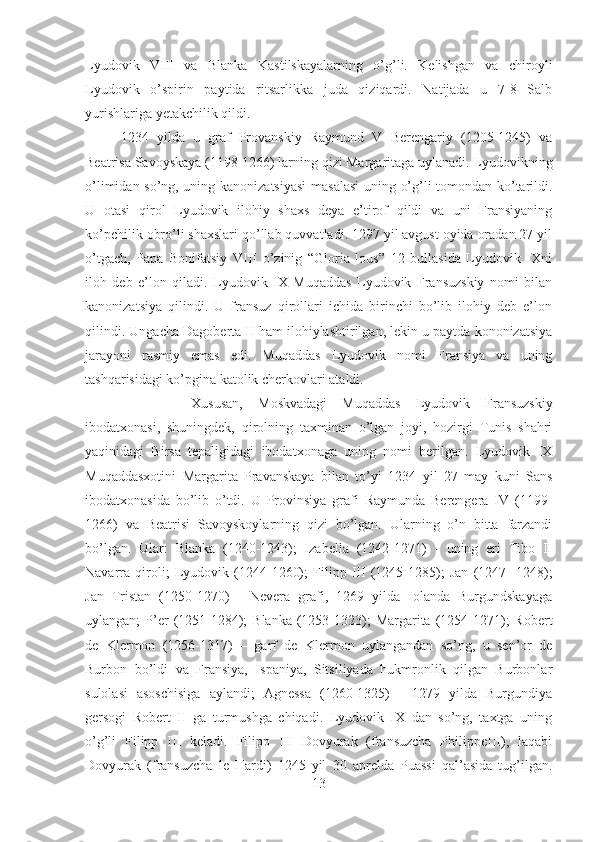 Lyudovik   VIII   va   Blanka   Kastilskayalarning   o’g’li.   Kelishgan   va   chiroyli
Lyudovik   o’spirin   paytida   ritsarlikka   juda   qiziqardi.   Natijada   u   7-8   Salb
yurishlariga yetakchilik qildi.
1234   yilda   u   graf   Provanskiy   Raymund   V   Berengariy   (1205-1245)   va
Beatrisa Savoyskaya (1198-1266) larning qizi Margaritaga uylanadi. Lyudovikning
o’limidan so’ng, uning kanonizatsiyasi  masalasi  uning o’g’li tomondan ko’tarildi.
U   otasi   qirol   Lyudovik   ilohiy   shaxs   deya   e’tirof   qildi   va   uni   Fransiyaning
ko’pchilik obro’li shaxslari qo’llab quvvatladi. 1297 yil avgust oyida oradan 27 yil
o’tgach,   Papa   Bonifatsiy   VIII   o’zinig   “Gloria   lous”   12   bullasida   Lyudovik   IXni
iloh   deb   e’lon   qiladi.   Lyudovik   IX   Muqaddas   Lyudovik   Fransuzskiy   nomi   bilan
kanonizatsiya   qilindi.   U   fransuz   qirollari   ichida   birinchi   bo’lib   ilohiy   deb   e’lon
qilindi. Ungacha Dagoberta II ham ilohiylashtirilgan, lekin u paytda kononizatsiya
jarayoni   rasmiy   emas   edi.   Muqaddas   Lyudovik   nomi   Fransiya   va   uning
tashqarisidagi ko’pgina katolik cherkovlari ataldi. 
Xususan,   Moskvadagi   Muqaddas   Lyudovik   Fransuzskiy
ibodatxonasi,   shuningdek,   qirolning   taxminan   o’lgan   joyi,   hozirgi   Tunis   shahri
yaqinidagi   Birsa   tepaligidagi   ibodatxonaga   uning   nomi   berilgan.   Lyudovik   IX
Muqaddasxotini   Margarita   Pravanskaya   bilan   to’yi   1234   yil   27   may   kuni   Sans
ibodatxonasida   bo’lib   o’tdi.   U   Provinsiya   grafi   Raymunda   Berengera   IV   (1199-
1266)   va   Beatrisi   Savoyskoylarning   qizi   bo’lgan.   Ularning   o’n   bitta   farzandi
bo’lgan.   Ular:   Blanka   (1240-1243);   Izabella   (1242-1271)   -   uning   eri   Tibo   II
Navarra   qiroli;   Lyudovik   (1244-1260);   Filipp   III   (1245-1285);   Jan   (1247-   1248);
Jan   Tristan   (1250-1270)   -   Nevera   grafi,   1269   yilda   Iolanda   Burgundskayaga
uylangan;  P’er  (1251-1284);  Blanka  (1253-1323);   Margarita  (1254-1271);  Robert
de   Klermon   (1256-1317)   –   garf   de   Klermon   uylangandan   so’ng,   u   sen’or   de
Burbon   bo’ldi   va   Fransiya,   Ispaniya,   Sitsiliyada   hukmronlik   qilgan   Burbonlar
sulolasi   asoschisiga   aylandi;   Agnessa   (1260-1325)   -   1279   yilda   Burgundiya
gersogi   Robert   II   ga   turmushga   chiqadi.   Lyudovik   IX   dan   so’ng,   taxtga   uning
o’g’li   Filipp   III   keladi.   Filipp   III   Dovyurak   (fransuzcha   PhilippeIII),   laqabi
Dovyurak   (fransuzcha   le   Hardi)   1245   yil   30   aprelda   Puassi   qal’asida   tug’ilgan.
13 