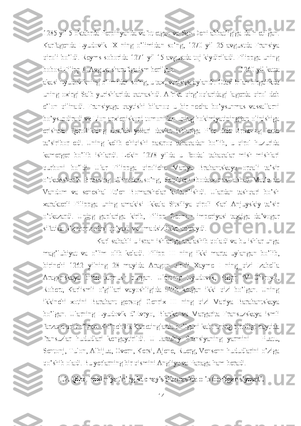 1285 yil 5 oktabrda Perpinyanda vafot etgan va San-Deni abbatligiga dafn etilgan.
Karfagenda   Lyudovik   IX   ning   o’limidan   so’ng,   1270   yil   25   avgustda   Fransiya
qiroli bo’ldi. Reyms soborida 1271 yil 15 avgustda toj kiydiriladi. Filippga uning
bobosi Filipp II Avgust sharafiga ism berilgan. 1260 yil katta
akasi Lyudovikning o’limidan so’ng, u taxt vorisiga aylandi. Otasi bilan birgalikda
uning  oxirgi  Salb  yurishlarida  qatnashdi.  Afrika  qirg’oqlaridagi   lagerda   qirol   deb
e’lon   qilinadi.   Fransiyaga   qaytishi   bilanoq   u   bir   necha   bo’ysunmas   vassallarni
bo’ysundiradi va Lion arxiepiskopi tomonidan uning hokimiyatining tan olinishiga
erishadi.   Qirollikning   dastlab   yillari   davlat   ishlariga   P’er   dela   Brosning   katta
ta’siribor   edi.   Uning   kelib   chiqishi   pastroq   tabaqadan   bo’lib,   u   qirol   huzurida
kamerger   bo’lib   ishlardi.   Lekin   1278   yilda   u   feodal   tabaqalar   mish–mishlari
qurboni   bo’ldi.   Ular   Filippga   qirolicha   Mariya   Brabantskaya   orqali   ta’sir
o’tkazishardi.   Brosning   o’limidan   so’ng,   Sen-Deni   ibodatxonasi   abbati   Mat’e   de
Vandom   va   seneshal   Et’en   Bomarshelar   ko’tarilishdi.   Ulardan   tashqari   bo’sh
xarakterli   Filippga   uning   amakisi   Ikkala   Sitsiliya   qiroli   Karl   Anjuyskiy   ta’sir
o’tkazardi.   Uning   gaplariga   kirib,   Filipp   German   imperiyasi   taxtiga   da’vogar
sifatida o’z nomzodini qo’yadi va omadsizlikka uchraydi.
Karl sababli u ispan ishlariga aralashib qoladi va bu ishlar unga
mag’lubiyat   va   o’lim   olib   keladi.   Filipp   III   ning   ikki   marta   uylangan   bo’lib,
birinchi   1262   yilning   28   mayida   Aragon   qiroli   Xayme   I   ning   qizi   Izabella
Aragonskaya   bilan   turmush   qurgan.   Ularning   Lyudovik,   Filipp   IV   Chiroyli,
Robert,   Karlismli   o’gillari   vayoshligida   o’lib   ketgan   ikki   qizi   bo’lgan.   Uning
ikkinchi   xotini   Barabant   gersogi   Genrix   III   ning   qizi   Mariya   Barabantskaya
bo’lgan.   Ularning   Lyudovik   d’Evryo,   Blanka   va   Margarita   Fransuzskaya   ismli
farzandlari bo’lgan. Ko’pchilik Kapetinglarda bo’lgani kabi uning qirolligi paytida
fransuzlar   hududlari   kengaytirildi.   U   Janubiy   Fransiyaning   yarmini   –   Puatu,
Sentonj, Tulon, Albijua, Overn, Kersi, Ajene, Ruerg, Vensenn hududlarini  o’ziga
qo’shib oladi. Bu yerlarning bir qismini Angliya va Papaga ham beradi. 
1.2. Qirol hokimiyatining kuchayishi borasida olib borilgan siyosati.
14 