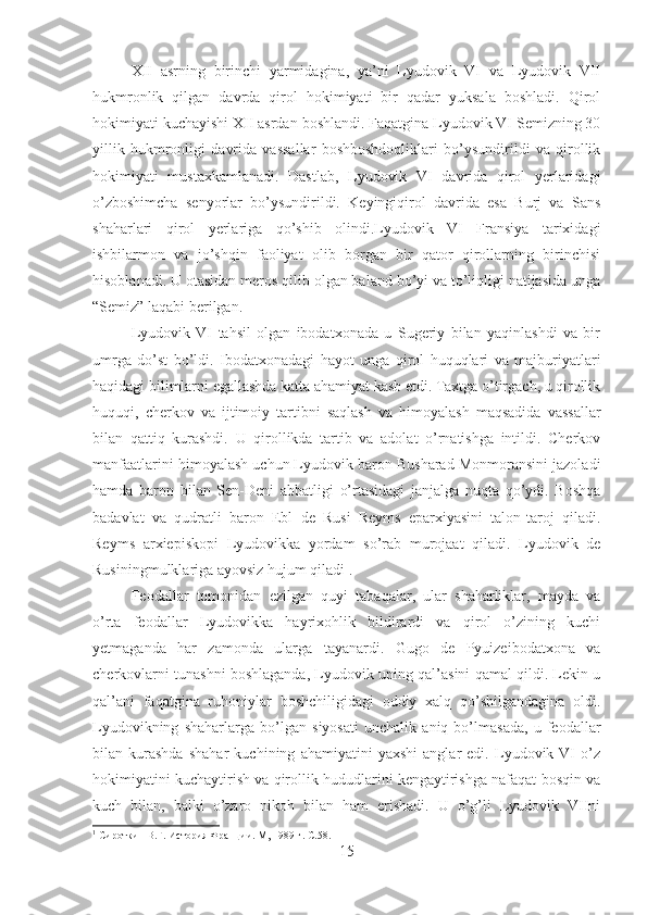 XII   asrning   birinchi   yarmidagina,   ya’ni   Lyudovik   VI   va   Lyudovik   VII
hukmronlik   qilgan   davrda   qirol   hokimiyati   bir   qadar   yuksala   boshladi.   Qirol
hokimiyati kuchayishi XII asrdan boshlandi. Faqatgina Lyudovik VI Semizning 30
yillik   hukmronligi   davrida   vassallar   boshboshdoqliklari   bo’ysundirildi   va   qirollik
hokimiyati   mustaxkamlanadi.   Dastlab,   Lyudovik   VI   davrida   qirol   yerlaridagi
o’zboshimcha   senyorlar   bo’ysundirildi.   Keyingiqirol   davrida   esa   Burj   va   Sans
shaharlari   qirol   yerlariga   qo’shib   olindi.Lyudovik   VI   Fransiya   tarixidagi
ishbilarmon   va   jo’shqin   faoliyat   olib   borgan   bir   qator   qirollarning   birinchisi
hisoblanadi. U otasidan meros qilib olgan baland bo’yi va to’liqligi natijasida unga
“Semiz” laqabi berilgan. 
Lyudovik   VI   tahsil   olgan   ibodatxonada   u   Sugeriy   bilan   yaqinlashdi   va   bir
umrga   do’st   bo’ldi.   Ibodatxonadagi   hayot   unga   qirol   huquqlari   va   majburiyatlari
haqidagi bilimlarni egallashda katta ahamiyat kasb etdi. Taxtga o’tirgach, u qirollik
huquqi,   cherkov   va   ijtimoiy   tartibni   saqlash   va   himoyalash   maqsadida   vassallar
bilan   qattiq   kurashdi.   U   qirollikda   tartib   va   adolat   o’rnatishga   intildi.   Cherkov
manfaatlarini himoyalash uchun Lyudovik baron Busharad Monmoransini jazoladi
hamda   baron   bilan   Sen-Deni   abbatligi   o’rtasidagi   janjalga   nuqta   qo’ydi.   Boshqa
badavlat   va   qudratli   baron   Ebl   de   Rusi   Reyms   eparxiyasini   talon-taroj   qiladi.
Reyms   arxiepiskopi   Lyudovikka   yordam   so’rab   murojaat   qiladi.   Lyudovik   de
Rusiningmulklariga ayovsiz hujum qiladi 1
. 
Feodallar   tomonidan   ezilgan   quyi   tabaqalar,   ular   shaharliklar,   mayda   va
o’rta   feodallar   Lyudovikka   hayrixohlik   bildirardi   va   qirol   o’zining   kuchi
yetmaganda   har   zamonda   ularga   tayanardi.   Gugo   de   Pyuizeibodatxona   va
cherkovlarni tunashni boshlaganda, Lyudovik uning qal’asini qamal qildi. Lekin u
qal’ani   faqatgina   ruhoniylar   boshchiligidagi   oddiy   xalq   qo’shilgandagina   oldi.
Lyudovikning   shaharlarga   bo’lgan   siyosati   unchalik   aniq   bo’lmasada,   u   feodallar
bilan   kurashda   shahar   kuchining   ahamiyatini   yaxshi   anglar   edi.   Lyudovik   VI   o’z
hokimiyatini kuchaytirish va qirollik hududlarini kengaytirishga nafaqat bosqin va
kuch   bilan,   balki   o’zaro   nikoh   bilan   ham   erishadi.   U   o’g’li   Lyudovik   VIIni
1
 Сироткин В.Г. История Франции. М, 1989 г.  C.58.
15 