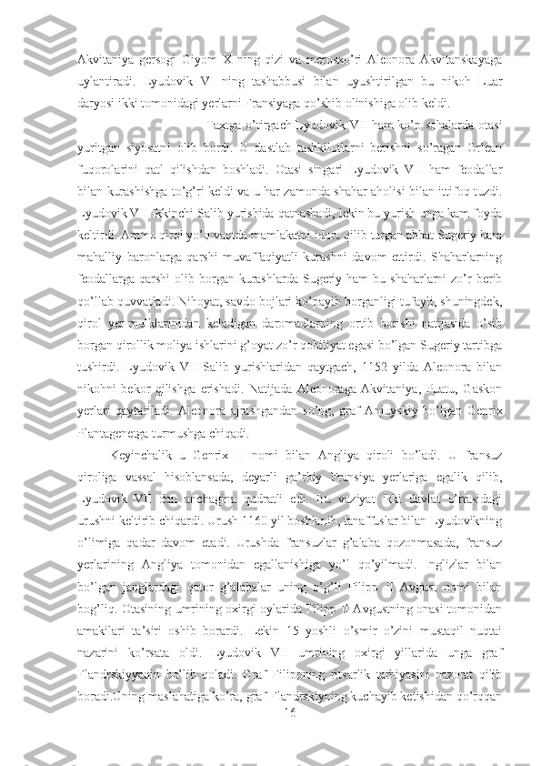 Akvitaniya   gersogi   Giyom   X   ning   qizi   va   merosxo’ri   Aleonora   Akvitanskayaga
uylantiradi.   Lyudovik   VI   ning   tashabbusi   bilan   uyushtirilgan   bu   nikoh   Luar
daryosi ikki tomonidagi yerlarni Fransiyaga qo’shib olinishiga olib keldi. 
Taxtga o’tirgach Lyudovik VII ham ko’p sohalarda otasi
yuritgan   siyosatni   olib   bordi.   U   dastlab   tashkilotlarni   berishni   so’ragan   Orlean
fuqorolarini   qatl   qilishdan   boshladi.   Otasi   singari   Lyudovik   VII   ham   feodallar
bilan kurashishga to’g’ri keldi va u har zamonda shahar aholisi bilan ittifoq tuzdi.
Lyudovik VII Ikkinchi Salib yurishida qatnashadi, lekin bu yurish unga kam foyda
keltirdi. Ammo qirol yo’q vaqtda mamlakatni idora qilib turgan abbat Sugeriy ham
mahalliy   baronlarga   qarshi   muvaffaqiyatli   kurashni   davom   ettirdi.   Shaharlarning
feodallarga  qarshi   olib  borgan kurashlarda  Sugeriy  ham  bu  shaharlarni  zo’r  berib
qo’llab-quvvatladi. Nihoyat, savdo bojlari ko’payib borganligi tufayli, shuningdek,
qirol   yer-mulklarinidan   keladigan   daromadlarning   ortib   borishi   natijasida   o’sib
borgan qirollik moliya ishlarini g’oyat zo’r qobiliyat egasi bo’lgan Sugeriy tartibga
tushirdi.   Lyudovik   VII   Salib   yurishlaridan   qaytgach,   1152   yilda   Aleonora   bilan
nikohni   bekor   qilishga   erishadi.   Natijada   Aleonoraga   Akvitaniya,   Puatu,   Gaskon
yerlari   qaytariladi.   Aleonora   ajrashgandan   so’ng,   graf   Anjuyskiy   bo’lgan   Genrix
Plantagenetga turmushga chiqadi. 
Keyinchalik   u   Genrix   II   nomi   bilan   Angliya   qiroli   bo’ladi.   U   fransuz
qiroliga   vassal   hisoblansada,   deyarli   ga’rbiy   Fransiya   yerlariga   egalik   qilib,
Lyudovik   VII   dan   anchagina   qudratli   edi.   Bu   vaziyat   ikki   davlat   o’rtasidagi
urushni keltirib chiqardi. Urush 1160 yil boshlanib, tanaffuslar bilan Lyudovikning
o’limiga   qadar   davom   etadi.   Urushda   fransuzlar   g’alaba   qozonmasada,   fransuz
yerlarining   Angliya   tomonidan   egallanishiga   yo’l   qo’yilmadi.   Inglizlar   bilan
bo’lgan   janglardagi   qator   g’alabalar   uning   o’g’li   Filipp   II   Avgust   nomi   bilan
bog’liq. Otasining umrining oxirgi oylarida Filipp II Avgustning onasi tomonidan
amakilari   ta’siri   oshib   borardi.   Lekin   15   yoshli   o’smir   o’zini   mustaqil   nuqtai
nazarini   ko’rsata   oldi.   Lyudovik   VII   umrining   oxirgi   yillarida   unga   graf
Flandrskiyyaqin   bo’lib   qoladi.   Graf   Filippning   ritsarlik   tarbiyasini   nazorat   qilib
boradi.Uning maslahatiga ko’ra, graf Flandrskiyning kuchayib ketishidan qo’rqqan
16 