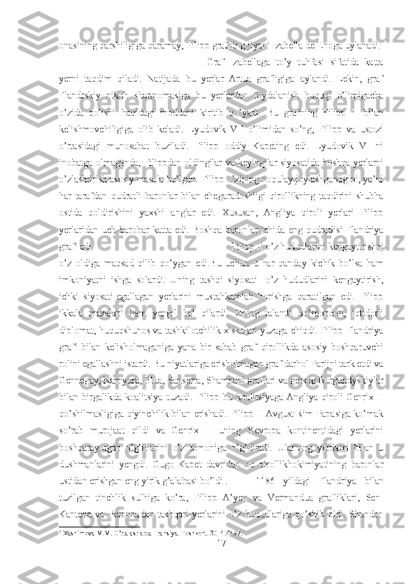 onasining qarshiligiga qaramay, Filipp grafning jiyani Izabella de Enoga uylanadi. 
Graf   Izabellaga   to’y   tuhfasi   sifatida   katta
yerni   taqdim   qiladi.   Natijada   bu   yerlar   Artua   grafligiga   aylandi.   Lekin,   graf
Flandrskiy   nikoh   shartnomasiga   bu   yerlardan   foydalanish   huquqi   o’limigacha
o’zida   qolishi   haqidagi   moddani   kiritib   qo’yadi.   Bu   grafning   Filipp   II   bilan
kelishmovchiligiga   olib   keladi.   Lyudovik   VII   o’limidan   so’ng,   Filipp   va   ustozi
o’rtasidagi   munosabat   buziladi.   Filipp   oddiy   Kapeting   edi.   Lyudovik   VI   ni
inobatga olmaganda, Filippdan oldingilar va keyingilar siyosatida boshqa yerlarni
o’zlashtirish asosiy masala bo’lgan. Filipp o’zining noqulay joylashganligini, ya’ni
har   tarafdan   qudratli   baronlar   bilan   chegaradoshligi   qirollikning   taqdirini   shubha
ostida   qoldirishini   yaxshi   anglar   edi.   Xususan,   Angliya   qiroli   yerlari   Filipp
yerlaridan   uch  barobar   katta   edi.   Boshqa   baronlar   ichida   eng   qudratlisi   Flandriya
grafi edi.  Filipp II o’z hududlarini kengaytirishni
o’z   oldiga   maqsad   qilib   qo’ygan   edi.Bu   uchun   u   har   qanday   kichik   bo’lsa   ham
imkoniyatni   ishga   solardi.   Uning   tashqi   siyosati-   o’z   hududlarini   kengaytirish,
ichki   siyosati-egallagan   yerlarini   mustahkamlab   borishga   qaratilgan   edi.   Filipp
ikkala   masalani   ham   yengil   hal   qilardi.   Uning   talantli   qo’mondon,   iqtidorli
diplomat, huquqshunos va tashkilotchilik xislatlari yuzaga chiqdi. Filipp Flandriya
grafi   bilan   kelisholmaganiga   yana   bir   sabab   graf   qirollikda   asosiy   boshqaruvchi
rolini egallashni istardi. Bu niyatlariga erisholmagan graf darhol Parijni tark etdi va
Gennegay, Namyura, Blua, Sanserra, Shampani graflari va gersog Burgundyskiylar
bilan   birgalikda   koalitsiya   tuzadi.   Filipp   bu   koalitsiyaga   Angliya   qiroli   Genrix   II
qo’shilmasligiga qiyinchilik bilan erishadi. Filipp II Avgust Rim Papasiga ko’mak
so’rab   murojaat   qildi   va   Genrix   II   uning   Yevropa   kontinentidagi   yerlarini
boshqarayotgan   o’g’illarini   o’z   tomoniga   o’g’diradi.   Ularning   yordami   bilan   u
dushmanlarini   yengdi.   Gugo   Kapet   davridan   bu   qirollikhokimiyatining   baronlar
ustidan erishgan eng yirik g’alabasi bo’ldi 1
.  1186   yildagi   Flandriya   bilan
tuzilgan   tinchlik   sulhiga   ko’ra,   Filipp   A’yen   va   Vermandua   grafliklari,   Sen-
Kantena   va   Peronnadan   tashqari   yerlarini   o’z   hududlariga   qo’shib   oldi.   Shundan
1
 Xashimova M.M. O’rta asrlarda Fransiya.  Toshkent. 2014.  B.97.
17 