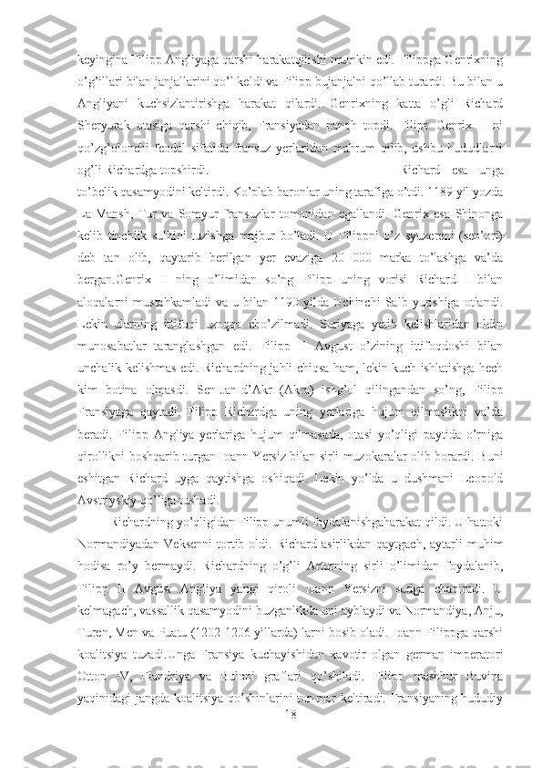 keyingina Filipp Angliyaga qarshi harakatqilishi mumkin edi. Filippga Genrixning
o’g’illari bilan janjallarini qo’l keldi va Filipp bujanjalni qo’llab turardi. Bu bilan u
Angliyani   kuchsizlantirishga   harakat   qilardi.   Genrixning   katta   o’gli   Richard
Sheryurak   otasiga   qarshi   chiqib,   Fransiyadan   panoh   topdi.   Filipp   Genrix   II   ni
qo’zg’olonchi   feodal   sifatida   fransuz   yerlaridan   mahrum   qilib,   ushbu   hududlarni
og’li Richardga topshirdi.  Richard   esa   unga
to’belik qasamyodini keltirdi. Ko’plab baronlar uning tarafiga o’tdi. 1189 yil yozda
La-Mansh,   Tur   va   Somyur   fransuzlar   tomonidan   egallandi.   Genrix   esa   Shinonga
kelib   tinchlik   sulhini   tuzishga   majbur   bo’ladi.   U   Filippni   o’z   syuzereni   (sen’ori)
deb   tan   olib,   qaytarib   berilgan   yer   evaziga   20   000   marka   to’lashga   va’da
bergan.Genrix   II   ning   o’limidan   so’ng   Filipp   uning   vorisi   Richard   I   bilan
aloqalarni   mustahkamladi   va   u   bilan   1190   yilda   Uchinchi   Salb   yurishiga   otlandi.
Lekin   ularning   ittifoqi   uzoqqa   cho’zilmadi.   Suriyaga   yetib   kelishlaridan   oldin
munosabatlar   taranglashgan   edi.   Filipp   II   Avgust   o’zining   ittifoqdoshi   bilan
unchalik kelishmas edi. Richardning jahli chiqsa ham, lekin kuch ishlatishga hech
kim   botina   olmasdi.   Sen-Jan-d’Akr   (Akra)   ishg’ol   qilingandan   so’ng,   Filipp
Fransiyaga   qaytadi.   Filipp   Richardga   uning   yerlariga   hujum   qilmaslikni   va’da
beradi.   Filipp   Angliya   yerlariga   hujum   qilmasada,   otasi   yo’qligi   paytida   o’rniga
qirollikni boshqarib turgan Ioann Yersiz bilan sirli muzokaralar olib borardi. Buni
eshitgan   Richard   uyga   qaytishga   oshiqadi.   Lekin   yo’lda   u   dushmani   Leopold
Avstriyskiy qo’liga tushadi. 
Richardning yo’qligidan Filipp unumli foydalanishgaharakat qildi. U hattoki
Normandiyadan   Veksenni   tortib  oldi.  Richard  asirlikdan  qaytgach,   aytarli  muhim
hodisa   ro’y   bermaydi.   Richardning   o’g’li   Arturning   sirli   o’limidan   foydalanib,
Filipp   II   Avgust   Angliya   yangi   qiroli   Ioann   Yersizni   sudga   chaqiradi.   U
kelmagach, vassallik qasamyodini buzganlikda uni ayblaydi va Normandiya, Anju,
Turen, Men va Puatu (1202-1206 yillarda) larni bosib oladi. Ioann Filippga qarshi
koalitsiya   tuzadi.Unga   Fransiya   kuchayishidan   xavotir   olgan   german   imperatori
Otton   IV,   Flandriya   va   Buloni   graflari   qo’shiladi.   Filipp   mashhur   Buvina
yaqinidagi jangda koalitsiya qo’shinlarini tor-mor keltiradi. Fransiyaning hududiy
18 