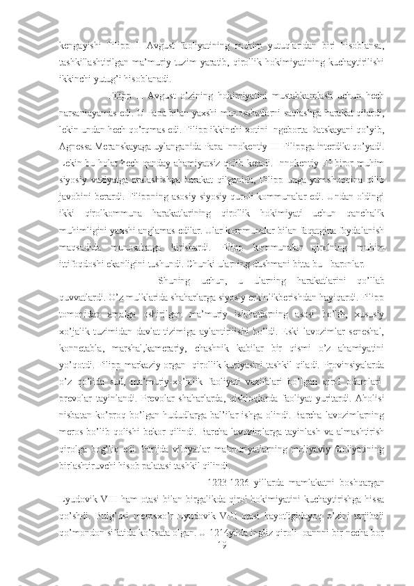 kengayishi   Filipp   II   Avgust   faoliyatining   muhim   yutuqlaridan   biri   hisoblansa,
tashkillashtirilgan   ma’muriy  tuzim   yaratib,   qirollik   hokimiyatining   kuchaytirilishi
ikkinchi yutug’i hisoblanadi. 
Filipp   II   Avgust   o’zining   hokimiyatini   mustahkamlash   uchun   hech
narsaniayamas edi. U Papa bilan yaxshi munosabatlarni saqlashga harakat qilardi,
lekin undan hech qo’rqmas edi. Filipp ikkinchi xotini Ingeborta Datskayani qo’yib,
Agnessa Meranskayaga uylanganida Papa Innokentiy III Filippga interdikt qo’yadi.
Lekin bu holat hech qanday ahamiyatsiz qolib ketadi. Innokentiy III biror muhim
siyosiy   vaziyatga   aralashishga   harakat   qilganida,   Filipp   unga   yumshoqqina   qilib
javobini berardi. Filippning asosiy  siyosiy quroli  kommunalar edi. Undan oldingi
ikki   qirolkommuna   harakatlarining   qirollik   hokimiyati   uchun   qanchalik
muhimligini yaxshi anglamas edilar. Ular kommunalar bilan faqatgina foydalanish
maqsadida   munosabatga   kirishardi.   Filipp   kommunalar   qirolning   muhim
ittifoqdoshi ekanligini tushundi. Chunki ularning dushmani bitta bu - baronlar. 
Shuning   uchun,   u   ularning   harakatlarini   qo’llab
quvvatlardi. O’z mulklarida shaharlarga siyosiy erkinlikberishdan hayiqardi. Filipp
tomonidan   amalga   oshirilgan   ma’muriy   islohatlarning   asosi   bo’lib,   xususiy
xo’jalik   tuzimidan   davlat   tizimiga   aylantirilishi   bo’ldi.   Eski   lavozimlar   seneshal,
konnetabla,   marshal,kamerariy,   chashnik   kabilar   bir   qismi   o’z   ahamiyatini
yo’qotdi. Filipp markaziy organ- qirollik kuriyasini tashkil qiladi. Provinsiyalarda
o’z   qo’lida   sud,   ma’muriy-xo’jalik   faoliyati   vazifalari   bo’lgan   qirol   odamlari-
prevolar   tayinlandi.   Prevolar   shaharlarda,   qishloqlarda   faoliyat   yuritardi.   Aholisi
nisbatan   ko’proq   bo’lgan   hududlarga   bal’ilar   ishga   olindi.  Barcha   lavozimlarning
meros   bo’lib  qolishi   bekor  qilindi.  Barcha   lavozimlarga  tayinlash  va  almashtirish
qirolga   bog’liq   edi.   Parijda   viloyatlar   ma’muriyatlarning   moliyaviy   faoliyatining
birlashtiruvchi hisob palatasi tashkil qilindi. 
1223-1226   yillarda   mamlakatni   boshqargan
Lyudovik   VIII   ham   otasi   bilan   birgalikda  qirol   hokimiyatini   kuchaytirishga   hissa
qo’shdi.   Bulg’usi   merosxo’r   Lyudovik   VIII   otasi   hayotligidayoq   o’zini   tarjibali
qo’mondon sifatida ko’rsata olgan. U 1214yilda ingliz qiroli Ioannni bir necha bor
19 