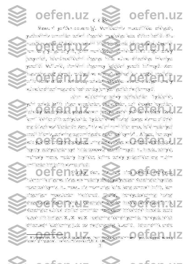 KIRISH
Mavzuni   yoritish   dolzarbligi.   Mamlakatimiz   mustaqillikka   erishgach,
yurtboshimiz   tomonidan   tarixni   o’rganish   masalasiga   katta   e’tibor   berildi.   Shu
nuqta’i   nazardan   O’zbekiston   tarixini   bilan   bir   qatorda   jahon   tarixini   o’rganish
ham   keng   yo’lga   qo’yilib,   jahon   mamlakatlari   o’tmishda   bosib   o’tgan   tarixiy
jarayonlari,   baland-pastliklarini   o’rganga   holda   xulosa   chiqarishga   imkoniyat
yaratildi.   Ma’lumki,   o’tmishni   o’rganmay   kelajakni   yaratib   bo’lmaydi.   Zero
bugunning   qadr   qiymati,   mohiyati   va   salmog’i   kechagi   kun   tarozisi   orqaligina
to’liq   idrok   etiladi.   Darhaqiqat,   tarixdan   kelajakka   xizmat   qiladigan   amaliy
xulosalar chiqarilmaguncha hech qanday jamiyat ilgarilab rivojlanmaydi. 
Jahon   xalqlarining   tarixiy   tajribalaridan   foydalanish,
ya’ni   tarixda   bo’lib   o’tgan   voqealardan,   hodisalardan,   turli   shaxslar   hayotidan,
iqtisodiy   taraqqiyotidan,   yangi   farovon   jamiyat   qurish   yo’lida   insonlarni   fozil,
komil   kishilar   qilib   tarbiyalashda   foydalanish   va   hozirgi   davrga   xizmat   qildirish
eng dolzarb vazifalardandir. Zero, “Biz xalqni nomi bilan emas, balki madaniyati
orqali   bilamiz,   tarixning   tag-tomirigacha   nazar   tashlaymiz” 1
.   Albatta,   har   qaysi
xalq yoki millatning ma’naviyatini uning tarixi, o’ziga xos urf-odat va an’analari,
hayotiy   qadriyatlardan   ayri   holda   tassavvur   etib   bo’lmaydi.   Bu   borada,   tabiiyki,
ma’naviy   meros,   madaniy   boyliklar,   ko’hna   tarixiy   yodgorliklar   eng   muhim
omillardan biri bo’lib xizmat qiladi. 
Shunday   ekan,   biz   ham   o’rta   asrlarda   Fransiyada
hukmronlik qilganva o’ziga xos madaniy taraqqiyot yaratgan Kapetinglar hayotiga
nazar   tashlaymiz.   Bu   mavzu   o’z   mazmuniga   ko’ra   keng   qamrovli   bo’lib,   kam
o’rganilgan   mavzulardan   hisoblanadi.   Chunki,   Fransiyadavlatining   hozirgi
chegaralariga   ega   bo’lishiga,   Kapetinglar   davridan   boshlab   kirishilgan   bo’lib,
Kapetinglar   sulolasi   qirollari   tomonidan   mamlakatni   birlashtirish   borasida   qattiq
kurash olib borilgan. XI, XII v а  XIII  а srl а rning ikkinchi yarmida Fransiyada ishlab
chiqaruvchi   kuchlarning   juda   tez   riv о jlanganligi   kuzatildi.   Dehqonchilik   ancha
1
  Mirziyoyev   Sh.   M.   –   Qonun   ustuvorligi   va   inson   manfaatlarini   ta`minlash   –   yurt   taraqqiyoti   va   xalq
farovonligining garovi. -Toshkent.: “O`zbekiston”, 2017.  B.58.
2 