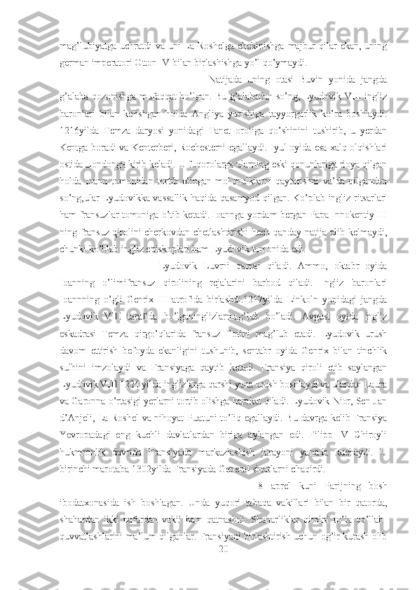 mag’lubiyatga  uchratdi  va uni  La-Roshelga  chekinishga  majbur  qilar  ekan, uning
german imperatori Otton IV bilan birlashishga yo’l qo’ymaydi. 
Natijada   uning   otasi   Buvin   yonida   jangda
g’alaba qozonishga mufaqqat bo’lgan. Bu g’alabadan so’ng, Lyudovik VIII ingliz
baronlari   bilan   kelishgan   holda   Angliya   yurishiga   tayyorgarlik   ko’ra   boshlaydi.
1216yilda   Temza   daryosi   yonidagi   Tanet   oroliga   qo’shinini   tushirib,   u   yerdan
Kentga boradi va Kenterberi, Rochesterni egallaydi. Iyul oyida esa xalq olqishlari
ostida Londonga kirib keladi. U fuqorolarga ularning eski qonunlariga rioya qilgan
holda   Ioann   tomonidan   tortib   olingan   mol-mulklarni   qaytarishni   va’da   qilgandan
so’ng,ular Lyudovikka vassallik haqida qasamyod qilgan. Ko’plab ingliz ritsarlari
ham fransuzlar tomoniga o’tib ketadi. Ioannga yordam bergan Papa Innokentiy III
ning fransuz qirolini cherkovdan chetlashtirishi hech qanday natija olib kelmaydi,
chunki ko’blab ingliz episkoplari ham Lyudovik tomonida edi.
Lyudovik   Luvrni   qamal   qiladi.   Ammo,   oktabr   oyida
Ioanning   o’limifransuz   qirolining   rejalarini   barbod   qiladi.   Ingliz   baronlari
Ioannning   o’gli   Genrix   III   atrofida   birlashdi.1217yilda   Linkoln   yonidagi   jangda
Lyudovik   VIII   tarafida   bo’lganinglizlarmag’lub   bo’ladi.   Avgust   oyida   ingliz
eskadrasi   Temza   qirgo’qlarida   fransuz   flotini   mag’lub   etadi.   Lyudovik   urush
davom   ettirish   befoyda   ekanligini   tushunib,   sentabr   oyida   Genrix   bilan   tinchlik
sulhini   imzolaydi   va   Fransiyaga   qaytib   ketadi.   Fransiya   qiroli   etib   saylangan
Lyudovik VIII 1224 yilda inglizlarga qarshi yana urush boshlaydi va ulardan Laura
va Garonna o’rtasigi yerlarni tortib olishga harakat qiladi. Lyudovik Nior, Sen-Jan
d’Anjeli, La-Roshel va nihoyat Puatuni to’liq egallaydi. Bu davrga kelib Fransiya
Yevropadagi   eng   kuchli   davlatlardan   biriga   aylangan   edi.   Filipp   IV   Chiroyli
hukmronlik   davrida   Fransiyada   markazlashish   jarayoni   yanada   kuchaydi.   U
birinchi marotaba 1302yilda Fransiyada General shtatlarni chaqirdi. 
8   aprel   kuni   Parijning   bosh
ibodatxonasida   ish   boshlagan.   Unda   yuqori   tabaqa   vakillari   bilan   bir   qatorda,
shahardan   ikki   nafardan   vakil   ham   qatnashdi.   Shaharliklar   qirolni   to’la   qo’llab-
quvvatlashlarini ma’lum qilganlar. Fransiyani birlashtirish uchun og’ir kurash olib
20 