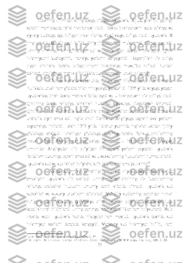 Otasining o’limidan so’ng taxtga o’tirgan Lyudovik IX juda yosh bo’lganligi
sababli   mamlakatda   ichki   nizolar   avj   oladi.   Davlat   boshqaruvini   katta   ta’sirga   va
siyosiy qudratga ega bo’lgan onasi Blanka Kastilskaya qo’lga oladi. Lyudovik IX
ning onasi  juda  aqlli  ayol   bo’lib,  diniy jihatdan  ham  mukammal   bilimga  ega  edi.
Erining   o’limidan   so’ng,   bu   ayol   aql   va   idrok   bilan   davlatni   boshqardi.   Qirol
hokimiyatini   kuchaytirib,   Fransiya   yerlarini   kengaytirdi 1
.   Regentlikni   o’z   qoliga
olgan   qirolicha   barcha   qo’zgolonlarni   bostirishga   muvaffaq   bo’ladi   Bundan
tashqari, qirolichaga meros sifati ikkita tugallanmagan urush qolgandi. 
G’arbda inglizlar va janubda Tuluza grafi bilan urushlar olib borilardi.
Bu ikkala urush ham g’alaba bilan nihoyasiga yetkazildi. 1236 yilda voyaga yetgan
Lyudovikka   tinch  davlat   meros   sifatida  tegdi   va   u  boshqaruvni   o’z   qo’liga   oladi.
Qirolning   davlat   ishlariga   kirishishi   hukumat   siyosatiga   o’zgartirish   kiritmadi.
Qirol hukumati shunchalik kuchli ediki qirolga vassallar  ustidan nazorat o’rnatish
unchalik   qiyin   emas   edi.   Ingliz   qiroli   Genrix   III   Angliyaga   tegishli   eski   yerlarni
qaytarishga   intilardi.   Lekin   1242   yilda   Talebur   yaqinida   inglizlar   ustidan   ijobiy
g’alabaga   erishadi.   Erishilgan   g’alabaga   qaramay   barcha   fransuz   qirollarining
orzusi   bo’lgan   Akvitaniyani   egallashga   urinmadi.   U   hattoki   Filipp   II   Avgust
tomonidan   Angliyadan   olib   qo’yilgan   bir   qancha   yerlarni   qaytardi.   Lyudovik
feodalizm tuzumiga qarshi emas edi va u vassallarning huquqlarini hurmat qilardi.
Lyudovik sud va sud ishlari bo’yicha ko’p islohatlarni amalga oshirdi 2
. 
Feodal   tuzumning   kamchiligi   qirollikda   oily   sud   organining   mavjud
emasligini   Lyudovik   olib   tashladi.   Uning   o’rniga   qirolning   o’z   fuqarolarining
ishlariga   aralashish   huquqini   umumiy   tartib   sifatida   o’rnatdi.   Lyudovik   sud
kurashlari   va   xususiy   urushlarni   ta’qiqladi.   Mahalliy   sudlarning   qaroridan   norozi
bo’lganlar   qirollik   sudiga   apilyatsiya   qilishi   belgilab   qo’yildi.   Lyudovikka   juda
katta ishonch bildirilardi. Uning qaroriga hatto chet elliklar ham bo’ysunardi. Xalq
orasida   xatto   Lyudovik   haqida   hikoyalar   ham   mavjud.   Lyudovik   davrida   sud
hokimiyati   sezilarli   darajada   kengaydi.   Markaziy   sud   hokimiyati   bo’lib,   Parij
1
 Лозинский С.Г. История папства. М., 1986 г.  C .164.
2
 Конокотин А.В. Очерки по аграрной истории Северной Франции в IX–XIV веках. Иваново, 1958.  C.155.
23 