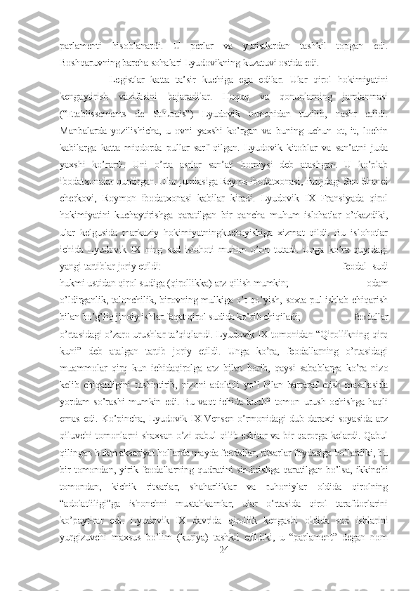 parlamenti   hisoblanardi.   U   perlar   va   yuristlardan   tashkil   topgan   edi.
Boshqaruvning barcha sohalari Lyudovikning kuzatuvi ostida edi. 
Legistlar   katta   ta’sir   kuchiga   ega   edilar.   Ular   qirol   hokimiyatini
kengaytirish   vazifasini   bajaradilar.   Huquq   va   qonunlarning   jamlanmasi
(“Etablissements   de   St.Louis”)   Lyudovik   tomonidan   tuzilib,   nashr   etildi.
Manbalarda   yozilishicha,   u   ovni   yaxshi   ko’rgan   va   buning   uchun   ot,   it,   lochin
kabilarga   katta   miqdorda   pullar   sarf   qilgan.   Lyudovik   kitoblar   va   san’atni   juda
yaxshi   ko’rardi.   Uni   o’rta   asrlar   san’ati   homiysi   deb   atashgan.   U   ko’plab
ibodatxonalar qurdirgan. Ular jumlasiga Reyms ibodatxonasi, Parijdagi Sen-Shanel
cherkovi,   Roymon   ibodatxonasi   kabilar   kiradi.   Lyudovik   IX   Fransiyada   qirol
hokimiyatini   kuchaytirishga   qaratilgan   bir   qancha   muhum   islohatlar   o’tkazdiki,
ular   kelgusida   markaziy   hokimiyatningkuchayishiga   xizmat   qildi.   Bu   islohotlar
ichida   Lyudovik   IX   ning   sud   islohoti   muhim   o’rin   tutadi.   Unga   ko’ra   quyidagi
yangi tartiblar joriy etildi:  -   feodal   sudi
hukmi ustidan qirol sudiga (qirollikka) arz qilish mumkin;  -   odam
o’ldirganlik, talonchilik, birovning mulkiga o’t qo’yish, soxta pul ishlab chiqarish
bilan bo’g’liq jinoiy ishlar faqat qirol sudida ko’rib chiqiladi;  -   feodallar
o’rtasidagi o’zaro urushlar ta’qiqlandi. Lyudovik IX tomonidan “Qirollikning qirq
kuni”   deb   atalgan   tartib   joriy   etildi.   Unga   ko’ra,   feodallarning   o’rtasidagi
muammolar   qirq   kun   ichidaqirolga   arz   bilan   borib,   qaysi   sabablarga   ko’ra   nizo
kelib   chiqanligini   tushintirib,   nizoni   adolatli   yo’l   bilan   bartaraf   etish   masalasida
yordam   so’rashi   mumkin   edi.   Bu   vaqt   ichida   kuchli   tomon   urush   ochishga   haqli
emas   edi.  Ko’pincha,   Lyudovik  IX  Vensen   o’rmonidagi   dub  daraxti  soyasida   arz
qiluvchi tomonlarni shaxsan o’zi qabul qilib eshitar va bir qarorga kelardi. Qabul
qilingan hukm aksariyat hollarda mayda feodallar, ritsarlar foydasiga bo’lardiki, bu
bir  tomondan,  yirik  feodallarning  qudratini   sindirishga  qaratilgan  bo’lsa,  ikkinchi
tomondan,   kichik   ritsarlar,   shaharliklar   va   ruhoniylar   oldida   qirolning
“adolatliligi”ga   ishonchni   mustahkamlar,   ular   o’rtasida   qirol   tarafdorlarini
ko’paytirar   edi.   Lyudovik   IX   davrida   qirollik   kengashi   oldida   sud   ishlarini
yurgizuvchi   maxsus   bo’lim   (kuriya)   tashkil   etildiki,   u   “parlament”   degan   nom
24 
