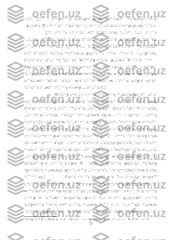 oladi.   Qirol   hokimiyatining   kuchayishida   va   mamlakatni   markazlashtirishda
Lyudovik IX tomonidan o’tkazilgan pul islohoti juda katta ahamiyatga ega bo’ladi.
Qirol   qirollik   tomonidan   zarb   etilgan   tanga   pullarni   butun   qirollik
hududida   qo’llash   haqida   buyruq   chiqaradin   va   oldingi   tangalarning   qirollikda
qo’llanilishini man etadi. Qirollik puli feodallarning sifatsiz pullarini muomaladan
siqib   chiqardi.   Natijada   mamlakatda   yagona   pul   birligi   o’rnatildi.   Bu,   ayniqsa,
shaharliklar  uchun manfaatli  edi. Ma’muriy sohada  Lyudovik IX bobosi  Filipp II
Avgustning   islohotlarini   mustahkamladi.   Bu   mamlakatda   qirollik   hokimiyati
faoliyatiga,   mahalliy   amaldorlar,   seneshellar,   bal’i   va   xo’jalikdan   olisda   faoliyat
ko’rsatuvchi   ikkinchi   darajali   vakillarninghissalari   va   o’zining   kuriyasi   ustidan
rahbarlik qiluvchi qirolning shaxsiy ulushlari kiradi. 
Mahalliy amaldor qirollik obro’sining mustahkamlanishi uchun
qattiq   mehnat   qilganlar.   Ular   uning   hamma   narsadan   qo’rqishini   his   qilishiga
erishganlar.   Ba’zida   tartib  o’rnatishda   ularning   kuchi   kerak   bo’lgan.   Shuningdek,
ular   mansabdorlarga   nisbatan   ham   agressiv   siyosat   olib   borganlar.   Ularning
ba’zilari (janubda vige va bali, shimolda prevo) hali ham o’zlarining lavozimlarini
pulga   sotib   olar   edilar   va   o’zlarining   talablarining   qondirilishida,   shuningdek
qirollik domenini yaxlitligidan manfaatdor bo’lganlar. Hamma o’zini asosiy shaxs
deb tasvirlashni hoxlagan. Ularning ba’zilari shu darajaga yetdilarki, hatto o’zlarini
mustaqil deb hisoblaganlar va agar ularni o’z vaqtida to’xtatmaganlarida edi, unda
ular   yana   janubda   feodalizmni   mustaxkamlashga   xarakat   qilganlar.   Qirollik
kengashi   yoki   qirollik   kuriyasi   XIII   asrda   feodallarning   syezdidan   markaziy
byurokratik muassasaga aylanib, so’ng u bir qancha boshqarma (vedomstvo) larga
bo’linib ketdi 1
.  Kichik   qirollik   kengashi   yoki   “tor   doiradagi   kengash”
ajralib chiqib, u qirolning va uning eng yaqin amaldorlarining kansler, konnetabel
va markazlashtirish siyosatiga tortilgan, qirolga yaqin turgan oz sonli feodallarning
doimiy   ish   ko’ruvchi   kengashiga   aylandi.   Sud   ishlarini   yurgizuvchi   qirollik
kuriyasining   boshqa   qismi   alohida   muassasa   bo’lib   qoldi.   Bu   so’nggi   muassasa
Parlament   (aynan:   “sud   mahmadonalari”   kengashi)   degan   maxsus   nom   oldi.
1
 Корсунский А.Р. Образование раннефеодального государства в Западной Европе. – М., 2008 г.  C .147.
25 